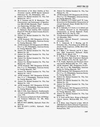 AMCP 706-123
29. Determination of the Shear Stability of Non-
Newtonian Liquids, ASTM Special Technical
Publication No. 182, Philadelphia, 1955.
30. Federal Test Method Standard No. 791a, Test
Method No. 3471.2.
31. M. Z. Fainman and W. B. Mackenzie, "The
Characteristics and Performance of Specifica-
tion MIL-H-5606 Hydraulic Fluid", Lubrica-
tion Engineering, 234 (June 1966).
32. R. L. LeMar, Effect ofSeveral Gas Atmospheres
on Hydraulic Fluid Stability, RIA Technical
Report 67-1954, Rock Island Arsenal, Rock Is-
land, Illinois, 1967.
33. Federal Test Method Standard No. 791a, Test
Method 201.8.
34. ASTM Standards 1969, Designation D-97-66,
Part 17, p. 46, Philadelphia, American Society
for Testing Materials, 1969.
35. ASTMStandards 1967, Designation D-2500-66,
Part 17, p. 897, Philadelphia, American Society
for Testing Materials, 1967.
36. Federal Test Method Standard No. 791a, Test
Method No. 203.
37. Federal Test Method Standard No. 791a, Test
Method No. 204.
38. Federal Test Method Standard No. 79la, Test
Method No. 202.
39. Federal Test Method Standard No. 791a, Test
Method No. 1103.6.
40. ASTM Standards 1967, Designation D-92-66,
Part 17, p. 31, Philadelphia, American Society
for Testing Materials, 1967.
41. Federal Test Method Standard No. 791a, Test
Method No. 1101.6.
42. ASTM Standards 1967, Designation D-56-64,
Part 17, p. 1, Philadelphia, American Society
for Testing Materials, 1967.
43. Federal Test Method Standard No. 791a, Test
Method No. 1102.
44. ASTM Standards 1967, Designation D-93-66,
Part 17, p. 37, Philadelphia, American Society
for Testing Materials, 1967.
45. MIL-F-7100, Fluid, Hydraulic, Nonflammable,
Aircraft, issued December 1950, cancelled Feb-
ruary 1958.
46. Fire Resistance ofHydraulic Fluids, ASTM Spe-
cial Technical Publication No. 406, Phila-
delphia, 1966.
47. MIL-H-19475 (SHIPS), Hydraulic Fluid, Fire
Resistant.
48. MIL-H-22072 (AER), Hydraulic Fluid,
Catapult.
49. Federal Test Method Standard No. 791a, Test
Method No. 352.
50. ASTMStandards 1967, Designation D-2155-66,
Part 17, p. 737, Philadelphia, American Society
for Testing Materials, 1967.
51. M. G. Zabetakis, A. G. Imhof, and F. W. Lang,
Research on the Flammability Characteristics of
Aircraft Hydraulic Fluids, WADC-TR-57-151,
Supplement 1, 1958.
52. M. G. Zabetakis, G. S. Scott, A. G. Imhof, and
S. Lambiris, Research on the Flammability
Characteristics of Aircraft Hydraulic Fluids,
WADC-TR-57-151, Part II, 1959.
53. "Fire Resistant Hydraulic Fluids", Lubrication,
161 (December 1962).
54. "Synthetic Lubricant Research", Lubrication
(November 1959).
55. R. L. Adamczak, R. J. Benzing, and H.
Schwenker, Eds., Proceedings ofthe AFML Hy-
draulic Fluids Conference, AFML-TR-67-369,
December 1967.
56. E. S. Blake, J. W. Edwards, and W. C. Ham-
man, High Temperature Hydraulic Fluids,
WADC 54-532, March 1955.
57. E. S. Blake, J. W. Edwards, W. C. Hamman,
and T. Reichard, High Temperature Hydraulic
Fluids, WADC 54-532, Part III, April 1957.
58. F. D. Yeaple, Hydraulic and Pneumatic Power
and Control, McGraw-Hill, Inc., N.Y., 1966.
59. ASTM Standards 1967, Designation D-2251-
66T, Part 17, p. 980, Philadelphia, American
Society for Testing Materials, 1967.
60. ASTM Standards 1967, Designation D-323-58,
Part 17, p. 151, Philadelphia, American Society
for Testing Materials, 1967.
61. Federal Test Method Standard No. 791a, Test
Method No. 1201.6.
62. Federal Test Method Standard No. 791a, Test
Method No. 353.
63. Federal Test Method Standard No. 791a, Test
Method No. 351.2.
64. ASTM Standards 1967, Designation D-972-56,
Part 17, p. 337, Philadelphia, American Society
for Testing Materials, 1967.
65. Federal Test Method Standard No. 791a, Test
Method No. 350.
66. E. E. Lewis and H. Stern, Design ofHydraulic
Control Systems, McGraw-Hill, Inc., N.Y.,
1962.
67. E. E. Klaus, Some Properties of Spec. MIL-O-
5606 Hydraulic Fluid at Elevated Temperatures,
PRL Report 6.3, Pennsylvania State University,
Pennsylvania, 1953.
3-97
 