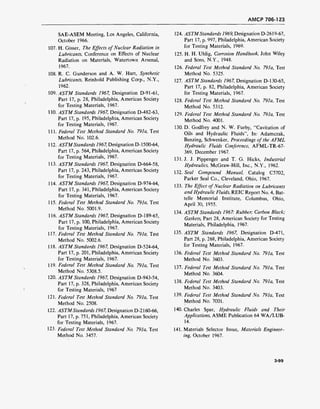 AMCP 706-123
SAE-ASEM Meeting, Los Angeles, California,
October 1966.
107. H. Gisser, The Effects of Nuclear Radiation in
Lubricants, Conference on Effects of Nuclear
Radiation on Materials, Watertown Arsenal,
1967.
108. R. C. Gunderson and A. W. Hart, Synthetic
Lubricants, Reinhold Publishing Corp., N.Y.,
1962.
109. ASTM Standards 1967, Designation D-91-61,
Part 17, p. 28, Philadelphia, American Society
for Testing Materials, 1967.
110. ASTM Standards 1967, Designation D-482-63,
Part 17, p. 195, Philadelphia, American Society
for Testing Materials, 1967.
111. Federal Test Method Standard No. 791a, Test
Method No. 102.6.
112. ASTMStandards 1967, Designation D-1500-64,
Part 17, p. 564, Philadelphia, American Society
for Testing Materials, 1967.
113. ASTM Standards 1967, Designation D-664-58,
Part 17, p. 243, Philadelphia, American Society
for Testing Materials, 1967.
114. ASTM Standards 1967, Designation D-974-64,
Part 17, p. 341, Philadelphia, American Society
for Testing Materials, 1967.
115. Federal Test Method Standard No. 791a, Test
Method No. 5001.9.
116. ASTM Standards 1967, Designation D-189-65,
Part 17, p. 100, Philadelphia, American Society
for Testing Materials, 1967.
117. Federal Test Method Standard No. 791a, Test
Method No. 5002.6.
118. ASTM Standards 1967, Designation D-524-64,
Part 17, p. 201, Philadelphia, American Society
for Testing Materials, 1967.
119. Federal Test Method Standard No. 791a, Test
Method No. 5308.5.
120. ASTM Standards 1967, Designation D-943-54,
Part 17, p. 328, Philadelphia, American Society
for Testing Materials, 1967
121. Federal Test Method Standard No. 79la, Test
Method No. 2508.
122. ASTMStandards 1967, Designation D-2160-66,
Part 17, p. 751, Philadelphia, American Society
for Testing Materials, 1967.
123. Federal Test Method Standard No. 791a, Test
Method No. 3457.
124. ASTMStandards 1969, Designation D-2619-67,
Part 17, p. 997, Philadelphia, American Society
for Testing Materials, 1969.
125. H. H. Uhlig, Corrosion Handbook, John Wiley
and Sons, N.Y., 1948.
126. Federal Test Method Standard No. 791a, Test
Method No. 5325.
127. ASTM Standards 1967, Designation D-l 30-65,
Part 17, p. 82, Philadelphia, American Society
for Testing Materials, 1967.
128. Federal Test Method Standard No. 791a, Test
Method No. 5312.
129. Federal Test Method Standard No. 791a, Test
Method No. 4001.
130. D. Godfrey and N. W. Furby, "Cavitation of
Oils and Hydraulic Fluids", In: Adamczak,
Benzing, Schwenker, Proceedings of the AFML
Hydraulic Fluids Conference, AFML-TR-67-
369, December 1967.
131. J. J. Pippenger and T. G. Hicks, Industrial
Hydraulics, McGraw-Hill, Inc., N.Y., 1962.
132. Seal Compound Manual, Catalog C5702,
Parker Seal Co., Cleveland, Ohio, 1967.
133. The Effect ofNuclear Radiation on Lubricants
and Hydraulic Fluids, REIC Report No. 4, Bat-
telle Memorial Institute, Columbus, Ohio,
April 30, 1955.
134. ASTM Standards 1967: Rubber; Carbon Black;
Gaskets, Part 28, American Society for Testing
Materials, Philadelphia, 1967.
135. ASTM Standards 1967, Designation D-471,
Part 28, p. 268, Philadelphia, American Society
for Testing Materials, 1967.
136. Federal Test Method Standard No. 791a, Test
Method No. 3603.
137. Federal Test Method Standard No. 791a, Test
Method No. 3604.
138. Federal Test Method Standard No. 791a, Test
Method No. 3403.
139. Federal Test Method Standard No. 791a, Test
Method No. 7001.
140. Charles Spar, Hydraulic Fluids and Their
Applications, ASME Publication 64 WA/LUB-
14.
141. Materials Selector Issue,. Materials Engineer-
ing, October 1967.
3-99
 