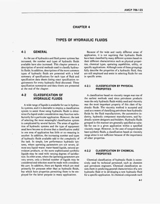 AMCP 706-123
CHAPTER 4
TYPES OF HYDRAULIC FLUIDS
4-1 GENERAL
As the use of hydraulics and fluid power systems has
increased, the number and types of hydraulic fluids
available have also increased. This chapter presents a
description of several methods used to classify hydrau-
lic fluids. In addition, descriptions ofthe more common
types of hydraulic fluids are presented with a brief
summary of specifications for each type of fluid and
specification data sheets listing exact specification re-
quirements for every hydraulic fluid discussed. These
specification summaries and data sheets are presented
at the end of the chapter.
4-2 CLASSIFICATION OF
HYDRAULIC FLUIDS
A wide range of liquids is available for use in hydrau-
lic systems, and it is desirable to employ a classification
system to assist those using hydraulic fluids to deter-
mine if a liquid under consideration may function satis-
factorily for a particular application. However, the task
of selecting the most meaningful classification system
is complicated by several factors. The areas of applica-
tion of hydraulic systems and the type.of equipment
used have become so diverse that a classification useful
in one area of application has little or no meaning in
another. In addition, the increasing number and types
of hydraulic fluids available add to the complexity of
the task. In simple, low performance hydraulic sys-
tems, where operating parameters are not severe, al-
most any liquid-water, water-based liquids, natural pe-
troleum products, or the more sophisticated synthetic
liquids-may be used with varying degrees of satisfac-
tion. In other areas, where the operating parameters are
very severe, only a limited number of liquids may be
considered and selection must be made with considera-
ble care. In addition, there are liquids which are used
primarily for purposes other than as hydraulic fluids,
but which have properties permitting them to be em-
ployed for the latter purpose in many applications.
Because of the wide and vastly different areas of
application, it is not suprising that hydraulic fluids
have been classified by many different systems based on
their different characteristics such as physical proper-
ties, chemical types, operating capabilities, utility, or
specific applications. Although none of these groupings
fully describe the properties of a hydraulic fluid, they
are still employed and assist in selecting fluids for use
in specific areas.
4-2.1 CLASSIFICATION BY PHYSICAL
PROPERTIES
A classification based on viscosity ranges was one of
the. earliest methods used since petroleum products
were the only hydraulic fluids widely used and viscosity
was the most important property of this class of hy-
draulic fluids. The viscosity method is accepted and
used as a means ofclassifying petroleum base hydraulic
fluids by the fluid manufacturers, the automotive in-
dustry, hydraulic component manufacturers, and hy-
draulic system designers and builders. Hydraulic fluids
grouped in this manner are generally specified as suita-
ble for use in a given application within a specified
viscosity range. However, in the case of nonpetroleum
base synthetic fluids, a classification based on viscosity
range alone is not sufficient because of the importance
of other properties.
4-2.2 CLASSIFICATION BY CHEMICAL
PROPERTIES
Chemical classification of hydraulic fluids is exten-
sively used by technical personnel, such as chemists
and petroleum engineers. Chemical classification as-
sists them in predicting general characteristics ofa new
hydraulic fluid or in developing a new hydraulic fluid
for a specific application. In chemical compounds such
4-1
 