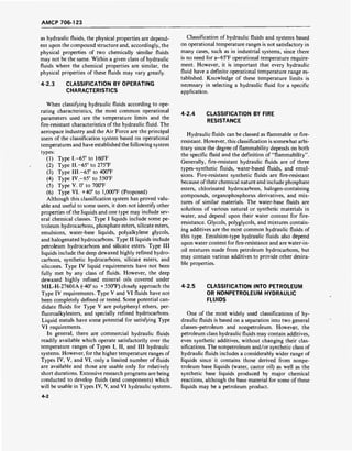 AMCP 706-123
as hydraulic fluids, the physical properties are depend-
ent upon the compound structure and, accordingly, the
physical properties of two chemically similar fluids
may not be the same. Within a given class of hydraulic
fluids where the chemical properties are similar, the
physical properties of these fluids may vary greatly.
4-2.3 CLASSIFICATION BY OPERATING
CHARACTERISTICS
When classifying hydraulic fluids according to ope-
rating characteristics, the most common operational
parameters used are the temperature limits and the
fire-resistant characteristics of the hydraulic fluid. The
aerospace industry and the Air Force are the principal
users of the classification system based on operational
temperatures and have established the following system
types:
(1) Type 1.-65° to 160°F
(2) Type 11.-65° to 275°F
(3) Type 111.-65° to 400°F
(4) Type IV.-65" to 550°F
(5) Type V. 0° to 700T
(6) Type VI. +40° to 1,000°F (Proposed)
Although this classification system has proved valu-
able and useful to some users, it does not identify other
properties of the liquids and one type may include sev-
eral chemical classes. Type I liquids include some pe-
troleum hydrocarbons, phosphate esters, silicate esters,
emulsions, water-base liquids, polyalkylene glycols,
and halogenated hydrocarbons. Type II liquids include
petroleum hydrocarbons and silicate esters. Type III
liquids include the deep dewaxed highly refined hydro-
carbons, synthetic hydrocarbons, silicate esters, and
silicones. Type IV liquid requirements have not been
fully met by any class of fluids. However, the deep
dewaxed highly refined mineral oils covered under
MIL-H-27601A (-40° to + 550°F) closely approach the
Type IV requirements. Type V and VI fluids have not
been completely defined or tested. Some potential can-
didate fluids for Type V are polyphenyl ethers, per-
fluoroalkylesters, and specially refined hydrocarbons.
Liquid metals have some potential for satisfying Type
VI requirements.
In general, there are commercial hydraulic fluids
readily available which operate satisfactorily over the
temperature ranges of Types I, II, and III hydraulic
systems. However, for the higher temperature ranges of
Types IV, V, and VI, only a limited number of fluids
are available and those are usable only for relatively
short durations. Extensive research programs are being
conducted to develop fluids (and components) which
will be usable in Types IV, V, and VI hydraulic systems.
Classification of hydraulic fluids and systems based
on operational temperature ranges is not satisfactory in
many cases, such as in industrial systems, since there
is no need for a-65°F operational temperature require-
ment. However, it is important that every hydraulic
fluid have a definite operational temperature range es-
tablished. Knowledge of these temperature limits is
necessary in selecting a hydraulic fluid for a specific
application.
4-2.4 CLASSIFICATION BY FIRE
RESISTANCE
Hydraulic fluids can be classed as flammable or fire-
resistant. However, this classification is somewhat arbi-
trary since the degree of flammability depends on both
the specific fluid and the definition of "flammability".
Generally, fire-resistant hydraulic fluids are of three
types-synthetic fluids, water-based fluids, and emul-
sions. Fire-resistant synthetic fluids are fire-resistant
because of their chemical nature and include phosphate
esters, chlorinated hydrocarbons, halogen-containing
compounds, organophosphorus derivatives, and mix-
tures of similar materials. The water-base fluids are
solutions of various natural or synthetic materials in
water, and depend upon their water content for fire-
resistance. Glycols, polyglycols, and mixtures contain-
ing additives are the most common hydraulic fluids of
this type. Emulsion-type hydraulic fluids also depend
upon water content for fire-resistance and are water-in-
oil mixtures made from petroleum hydrocarbons, but
may contain various additives to provide other desira-
ble properties.
4-2.5 CLASSIFICATION INTO PETROLEUM
OR NONPETROLEUM HYDRAULIC
FLUIDS
One of the most widely used classifications of hy-
draulic fluids is based on a separation into two general
classes-petroleum and nonpetroleum. However, the
petroleum class hydraulic fluids may contain additives,
even synthetic additives, without changing their clas-
sifications. The nonpetroleum and/or synthetic class of
hydraulic fluids includes a considerably wider range of
liquids since it contains those derived from nonpe-
troleum base liquids (water, castor oil) as well as the
synthetic base liquids produced by major chemical
reactions, although the base material for some of these
liquids may be a petroleum product.
4-2
 