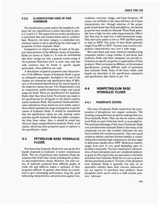 AMCP 706-123
4-2.6 CLASSIFICATION USED IN THIS
HANDBOOK
The classification system used in this handbook com-
bines the two classification systems described in pars.
4-2.2 and 4-2.5. The major division in this classification
is petroleum base and nonpetroleum and/or synthetic
base. However, the latter category is subdivided into
chemical classes to aid in identifying the wide range of
properties of these hydraulic fluids.
Comparative or relative ratings of some of the gen-
eral characteristics of the different classes of hydraulic
fluids are shown in Table 4-1. It must be remembered
that these ratings are only a general overall rating of
the hydraulic fluid base stock in each class and that
wide variation may be found in specific liquids
particularly when additives are used.
A description of general properties and characteris-
tics of the different classes of hydraulic fluids is given
in subsequent paragraphs. Included at the end of the
chapter are summaries and specification data of Mili-
tary or Government Specifications for typical liquids in
the respective classes (see par. 4-6). Requirements such
as composition, usable temperature range, and typical
usage are listed. There are specifications for hydraulic
fluids other than those listed. No attempt was made to
list specifications for all liquids or oils which could be
used as hydraulic fluids. The hydraulic fluids and lubri-
cants selected are those which are most widely used or
those which represent the range of properties in specific
classes of hydraulic fluids. It should be remembered
that the specification values are only limiting values
and that specific hydraulic fluids may differ considera-
bly from these values. Also, it should be noted that
there are many nonspecification hydraulic fluids, in all
classes, which may have properties equal or superior to
the specification values.
4-3 PETROLEUM BASE HYDRAULIC
FLUIDS
Petroleum base hydraulic fluids were among the first
liquids employed as hydraulic or power transmission
fluids. The use of petroleum base hydraulic fluids far
surpasses that of all other classes including the synthet-
ics and nonpetroleum classes. However, the wide var-
iety of materials produced from different grades of
crude oils and additives makes a summary of their
properties difficult. In general, these fluids are consid-
ered to give outstanding performance, long life, good
lubricating characteristics, and protection against rust,
oxidation, corrosion, sludge, and foam formation. Of
course, not all fluids in this class will have all of these
characteristics but, through selection of the proper
grade of petroleum base fluid and additives, the desired
properties may usually be obtained. These fluids gener-
ally have a high viscosity index (approximately 100) so
that they may be used over a wide temperature range.
They have pour points as low as-90°F and flash points
as high as 400°F. Fire point of these fluids generally
ranges from 400° to 550°F. Viscosity and viscosity-tem-
perature characteristics vary over a wide range.
Most petroleum and many chemical manufacturing
companies market a large number of petroleum base
hydraulic fluids, and these companies can provide in-
formation on specific properties or applications of their
products. There are numerous Military or Government
Specifications covering different types of petroleum
base hydraulic fluids. Some of the more widely used
liquids are described in the specification summaries
and specification data sheets in par. 4-6.
4-4 NONPETROLEUM BASE
HYDRAULIC FLUIDS
4-4.1 PHOSPHATE ESTERS
This class of hydraulic fluids results from the incor-
poration of phosphorus into organic molecules. The
resulting compounds have properties making them use-
ful as hydraulic fluids. They can also be used as a base
stock fluid, as a part of the base stock, or as an additive.
The principal advantage of this class ofhydraulic fluids
over petroleum base hydraulic fluids is that many ofthe
compounds are not only excellent lubricants but also
have excellent fire-resistant properties. They have good
oxidation stability and their thermal stability is consid-
ered good at medium-high temperatures, but they begin
to deteriorate rapidly above 300°F. Hydrolytic stability
ranges from poor to very good depending upon in-
dividual compounds. Viscosity-temperature character-
istics of most phosphate esters are considered medium-
to-good. In this respect they are equivalent to the better
petroleum base hydraulic fluids but are not as good as
the best petroleum products. Viscosity of the phosphate
ester hydraulic fluids is generally low and, on an
equivalent volatility basis, their viscosity characteris-
tics are superior to petroleum base products. Some
phosphate esters can be used as a mild extreme pres-
sure lubricant.
4-3
 