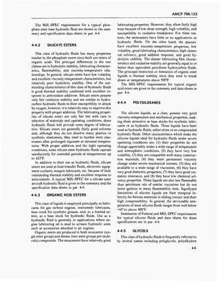 AMCP 706-123
The MIL-SPEC requirements for a typical phos-
phate ester base hydraulic fluid are shown in the sum-
mary and specification data sheets in par. 4-6.
4-4.2 SILICATE ESTERS
This class of hydraulic fluids has many properties
similar to the phosphate esters since both are esters of
organic acids. The principal differences in the two
classes are in hydrolytic stability, lubricating character-
istics, flammability, and viscosity-temperature rela-
tionships. In general, silicate esters have low volatility
and excellent viscosity-temperature characteristics, but
relatively poor hydrolytic stability. One of the out-
standing characteristics of this class of hydraulic fluids
is good thermal stability combined with excellent re-
sponse to antioxidant additives. Silicate esters possess
only fair oxidation stability and are similar to hydro-
carbon hydraulic fluids in their susceptibility to attack
by oxygen; however, it is relatively easy to improve this
property with proper additives. The lubricating proper-
ties of silicate esters are only fair but with care in
selection of materials and operating conditions, these
hydraulic fluids will provide some degree of lubrica-
tion. Silicate esters are generally fairly good solvents
and, although they do not dissolve many plastics or
synthetic elastomers, they tend to harden most elas-
tomers after prolonged exposure at elevated tempera-
tures. With proper additives and the right operating
conditions, some silicate ester hydraulic fluids operate
satisfactorily for extended periods at temperatures up
to 425°F.
In addition to their use as hydraulic fluids, silicate
esters are used as heat-transfer fluids, electronic equip-
ment coolants, weapon lubricants, etc. because of their
outstanding thermal stability and excellent response to
antioxidants. A typical MIL-SPEC for a silicate ester
aircraft hydraulic fluid is given in the summary and the
specification data sheets in par. 4-6.
4-4.3 ORGANIC ACID ESTERS
This class of liquids is employed principally as lubri-
cants for gas turbine engines, instrument lubricants,
base stock for synthetic greases, and, to a limited ex-
tent, as a base stock for hydraulic fluids. Use as a
hydraulic fluid is generally in applications where en-
gine lubricating oil is used to actuate hydraulic units
such as accessories attached to jet engines.
Organic esters are produced in both monoester (sin-
gle ester group) and diester (two ester groups per mole-
cule) compounds. The monoesters have relatively good
lubricating properties. However, they allow fairly high
wear because of low shear strength, high volatility, and
susceptibility to oxidative breakdown. For these rea-
sons, the monoesters have little or no applications as
hydraulic fluids. On the other hand, the diesters
have excellent viscosity-temperature properties, low
volatility, good lubricating characteristics, high chemi-
cal solvency, good additive response, and good hy-
drolytic stability. The diester lubricating film charac-
teristics and oxidation stability are generally equal to or
better than equivalent petroleum hydrocarbon fluids.
The principal restriction or limitation of organic ester
liquids is thermal stability since they tend to break
down at temperatures above 500°F.
The MIL-SPEC requirements for typical organic
acid esters are given in the summary and data sheets in
par. 4-6.
4-4.4 POLYSILOXANES
The silicone liquids, as a class, possess very good
viscosity-temperature and mechanical properties, mak-
ing them attractive as base stocks for synthetic lubri-
cants or as hydraulic fluids. These liquids have been
used as hydraulic fluids, either alone or as compounded
hydraulic fluids. Other characteristics which make the
silicone liquids ideal for hydraulic fluids under severe
operating conditions are: (1) their properties do not
change appreciably under a wide range of temperature
and atmospheric conditions, (2) they have very low
volatility, (3) they are compatible with many construc-
tion materials, (4) they resist permanent viscosity
change under severe mechanical stresses, (5) they are
available in a wide range of viscosities, (6) they have
very good dielectric properties, (7) they have good oxi-
dation resistance, and (8) they have low chemical sol-
vency properties. These liquids are also less flammable
than petroleum oils of similar viscosities but do not
resist ignition in many flammability tests. Significant
limitations of silicone liquids are their marginal lu-
bricity for ferrous materials in sliding contact and their
high compressibility. In general, the serviceable tem-
perature of most silicone fluids ranges from well below
-65° to above 400°F.
Summaries of Federal and MIL-SPEC requirements
for typical silicone fluids and data sheets for these
specifications are in par. 4-6.
4-4.5 GLYCOLS
This class of hydraulic fluids is frequently referred to
by several names including polyglycols, polyalkylene
4-5
 