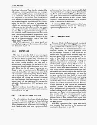 AMCP 706-123
glycols, and polyethers. These glycol or polyglycol liq-
uids are used extensively as base stocks and as compo-
nents for synthetic lubricants and hydraulic fluids such
as air conditioner lubricants, heavy duty brake fluids,
and components of fire-resistant water-base hydraulic
fluids. These liquids are characterized by good lubricity
and antiwear properties, high flash point, high viscosity
indices (up to 150), wide range of viscosities, low
volatility and pour point, poor-to-fair high temperature
oxidation properties, little effect on rubber and metals,
and very good solubility characteristics and additive
response. They have good resistance to sludge and var-
nish formation, and excellent resistance to mechanical
shear. The viscosity-temperature properties are equal
to or better than similar petroleum products. In gen-
eral, the serviceable temperature range of these fluids
is from near 0° to above 500°F.
MIL-SPEC requirements for a typical glycol type
hydraulic fluid are given in the summary and specifica-
tion data sheets in par. 4-6.
4-4.6 CASTOR OILS
This class of hydraulic fluids is based on organic
fatty oils similar to animal oils, fish oils, and mineral
oils. Because of their properties, they are seldom used
alone as a lubricating oil or hydraulic fluid. The organic
oils oxidize, causing gumming, and they spoil or
become rancid, thus releasing free fatty acids. At high
temperature, these oils tend to decompose to corrosive
acids. These oils also will support bacteria and care
should be taken to keep them sterile. The addition of
castor oil or other fatty oils to petroleum mineral oils
will increase the load-carrying ability. Some of the liq-
uids incorporating these oils are steam-cylinder oils,
marine-engine oils, cutting oils, automatic-transmis-
sion fluids, hydraulic fluids, and industrial gear oils. In
general, castor oils are moderately high viscosity liq-
uids with a flash point above 500°F and a pour point
above 0°F.
Summary and data sheets of several typical MIL-
SPEC requirements for compounded liquids containing
castor oil are in par. 4-6.
4-4.7 POLYOXYALKYLENE GLYCOLS
The polyoxyalkylene glycol class of hydraulic fluids
have many of the same properties as the polyalkylene
glycol liquids discussed in par. 4-4.5. In some cases, the
polyoxyalkylene liquids have somewhat superior prop-
erties. Most of these fluids have a polyoxyethylene-
polyoxypropylene base and are characterized by high
viscosity indexes, low pour points, good thermal stabil-
ity, fair-to-good oxidation stability, good water toler-
ance, good corrosion resistance, and compatibility with
rubber and other materials in brake systems. These
liquids are considered particularly useful as hydraulic
fluids for automotive brake systems.
A summary of MIL-SPEC requirements for a brake
fluid containing this class of liquid and a data sheet of
specification properties are in par. 4-6.
4-4.8 WATER GLYCOLS
This class of hydraulic fluids is generally considered
fire-resistant. It usually contains 35-60 percent water,
a glycol, and a water-soluble thickener to improve vis-
cosity. Additives are also incorporated to improve anti-
corrosion, antiwear, and lubricity properties. Since
the fire-resistance properties of these liquids are de-
pendent upon the water content, extended use at tem-
peratures above 150°F is not recommended. The vis-
cosity of these liquids is fairly low, but with proper
additives they may be used satisfactorily at fairly low
operating temperatures in systems such as aircraft hy-
draulic systems. Typical viscosity indices for these liq-
uids are in the range of 140 to 160. Because of the
corrosive nature of the water component of these liq-
uids, proper additives must be used to make them com-
patible with most common construction materials such
as steel, aluminum, brass, and copper. It is generally
not good practice to use these liquids in contact with
soft or sacrificial plated materials such as galvanizing
or cadmium plating. Antiwear and lubricity additives
can make these liquids suitable for use in hydraulic
systems and machines at moderate pressures. However,
at high pressures or loads, service and maintenance
problems increase. The additive-containing water-
glycol liquids generally are compatible with the various
seal and packing materials used in systems designed for
petroleum type fluids, but these aqueous-base liquids
tend to soften or lift many conventional paints or coat-
ings. In general usage, it is a good practice to conduct
periodic checks of water content of these liquids since
the viscosity and other properties vary appreciably with
the water content.
MIL-SPEC requirements for a typical water-glycol
type hydraulic fluid are given in the summary and
specification data sheets in par. 4-6.
4-6
 