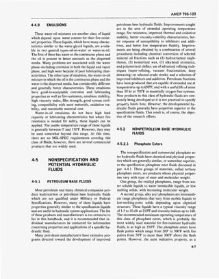 AMCP 706-123
4-4.9 EMULSIONS
These water-oil mixtures are another class of liquid
which depend upon water content for their fire-resist-
ant properties. These liquids, which have many charac-
teristics similar to the water-glycol liquids, are availa-
ble in two general types-oil-in-water or water-in-oil.
The first ofthese has water as the continuous phase and
the oil is present in lesser amounts as the dispersed
media. Many problems are associated with the water
phase-including corrosion in both the liquid and vapor
phase, and high wear because of poor lubricating char-
acteristics. The other type of emulsion, the water-in-oil
mixture in which the oil is the continuous phase and the
water is the dispersed media, has considerably different
and generally better characteristics. These emulsions
have good-to-acceptable corrosion and lubricating
properties as well as fire-resistance, emulsion stability,
high viscosity index, film strength, good system cool-
ing, compatibility with most materials, oxidation sta-
bility, and reasonable material cost.
Water-in-oil emulsions do not have high load
capacity or lubricating characteristics but where fire
resistance is needed for safety, these liquids can be
applied. The usable temperature range of these liquids
is generally between 0° and 150°F. However, they may
be used somewhat beyond this range. At this time,
there are no MIL-SPEC requirements covering this
class of fluids; however, there are several commercial
products that are widely used.
4-5 NONSPECIFICATION AND
POTENTIAL HYDRAULIC
FLUIDS
4-5.1 PETROLEUM BASE FLUIDS
Most petroleum and many chemical companies pro-
duce hydrocarbon or petroleum base hydraulic fluids
which are not qualified under Military or Federal
Specifications. However, many of these liquids have
properties generally similar to the specification liquids
and are useful in hydraulic system applications. The list
of these products and manufacturers is too extensive to
list in this handbook, and it is recommended that in-
dividual manufacturers be contacted for information
concerning properties and applications of a specific hy-
draulic fluid.
Many petroleum manufacturers have extensive pro-
grams directed toward the development of improved
petroleum base hydraulic fluids. Improvements sought
are in the area of extended operating temperature
range, fire resistance, improved thermal and oxidative
stability, better viscosity-volatility characteristics, bet-
ter response of susceptibility to inhibitors and addi-
tives, and better low temperature fluidity. Improve-
ments are being obtained by a combination of several
procedures including chemical conversion of selected
mineral oil fractions such as (1) hydrocracked naph-
thenes, (2) isomerized wax, (3) alkylated aromatics,
and polymerized olefins; use of advanced refining tech-
niques (super-refining, vacuum fractionation, deep
dewaxing) on selected crude stocks; and a selection of
improved inhibitors and additives. Petroleum fractions
have been produced that are capable of extended use at
temperatures up to 650°F, and with a useful life of more
than 50 hr at 700°F in essentially oxygen-free systems.
New products in this class of hydraulic fluids are con-
stantly being developed so it is not practical to specify
property limits here. However, the developmental hy-
draulic fluids generally have properties superior to the
specification fluids. This result is, of course, the objec-
tive of the research efforts.
4-5.2 NONPETROLEUM BASE HYDRAULIC
FLUIDS
4-5.2.1 Phosphate Esters
The nonspecification and commercial phosphate es-
ter hydraulic fluids have chemical and physical proper-
ties which are generally similar, or somewhat superior,
to the specification phosphate ester fluids discussed in
par. 4-4.1. Three groups of materials, called tertiary
phosphate esters, are products whose physical proper-
ties vary with type of ester and molecular weight.
One group, the trialkyl phosphates, range from wa-
ter soluble liquids to water immiscible liquids, or low
melting solids, with increasing molecular weight.
A second group, alky aryl phosphates are intermedi-
ate range phosphates that vary from mobile liquids to
low-melting-point solids depending upon chemical
structure. These liquids have a typical viscosity range
of 1.5 to 10 cSt at 210°F and viscosity indices up to 160.
The recommended maximum operating temperature of
this class of phosphate esters, which is probably the
most widely used material for fire-resistant hydraulic
fluids, is as high as 350°F. The phosphate esters have
flash points which range from 200° to 500°F with fire
points from 50°F to more than 300°F above the flash
points. However, the most indicative property, as a
4-7
 
