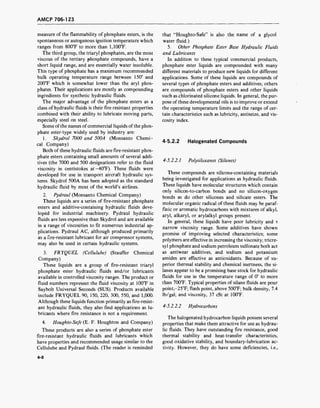 AMCP 706-123
measure of the flammability of phosphate esters, is the
spontaneous or autogenous ignition temperature which
ranges from 800°F to more than 1,100°F.
The third group, the triaryl phosphates, are the most
viscous of the tertiary phosphate compounds, have a
short liquid range, and are essentially water insoluble.
This type of phosphate has a maximum recommended
bulk operating temperature range between 150° and
200°F which is somewhat lower than the aryl phos-
phates. Their applications are mostly as compounding
ingredients for synthetic hydraulic fluids.
The major advantage of the phosphate esters as a
class of hydraulic fluids is their fire resistant properties
combined with their ability to lubricate moving parts,
especially steel on steel.
Some ofthe names ofcommercial liquids of the phos-
phate ester-type widely used by industry are:
1. Skydrol 7000 and 500A (Monsanto Chemi-
cal Company)
Both of these hydraulic fluids are fire-resistant phos-
phate esters containing small amounts of several addi-
tives (the 7000 and 500 designations refer to the fluid
viscosity in centistokes at-40°F). These fluids were
developed for use in transport aircraft hydraulic sys-
tems. Skydrol 500A has been adopted as the standard
hydraulic fluid by most of the world's airlines.
2. Pydraul (Monsanto Chemical Company)
These liquids are a series of fire-resistant phosphate
esters and additive-containing hydraulic fluids deve-
loped for industrial machinery. Pydraul hydraulic
fluids are less expensive than Skydrol and are available
in a range of viscosities to fit numerous industrial ap-
plications. Pydraul AC, although produced primarily
as a fire-resistant lubricant for air compressor systems,
may also be used in certain hydraulic systems.
3. FRYQUEL (Cellulube) (Stauffer Chemical
Company)
These liquids are a group of fire-resistant triaryl
phosphate ester hydraulic fluids and/or lubricants
available in controlled viscosity ranges. The product or
fluid numbers represent the fluid viscosity at 100°F in
Saybolt Universal Seconds (SUS). Products available
include FRYQUEL 90, 150, 220, 300, 550, and 1,000.
Although these liquids function primarily as fire-resist-
ant hydraulic fluids, they also find applications as lu-
bricants where fire resistance is not a requirement.
4. Houghto-Safe (E. F. Houghton and Company)
These products are also a series of phosphate ester
fire-resistant hydraulic fluids and lubricants which
have properties and recommended usage similar to the
Cellulube and Pydraul fluids. (The reader is reminded
that "Houghto-Safe" is also the name of a glycol
water fluid.)
5. Other Phosphate Ester Base Hydraulic Fluids
and Lubricants
In addition to these typical commercial products,
phosphate ester liquids are compounded with many
different materials to produce new liquids for different
applications. Some of these liquids are compounds of
several types of phosphate esters and additives; others
are compounds of phosphate esters and other liquids
such as chlorinated silicone liquids. In general, the pur-
pose of these developmental oils is to improve or extend
the operating temperature limits and the range of cer-
tain characteristics such as lubricity, antiseize, and vis-
cosity index.
4-5.2.2 Halogenated Compounds
4-5.2.2.1 Polysiloxanes (Silanes)
These compounds are silicone-containing materials
being investigated for applications as hydraulic fluids.
These liquids have molecular structures which contain
only silicon-to-carbon bonds and no silicon-oxygen
bonds as do other silicones and silicate esters. The
molecular organic radical of these fluids may be paraf-
finic or aromatic hydrocarbons with mixtures of alkyl,
aryl, alkaryl, or arylalkyl groups present.
In general, these liquids have poor lubricity and -
narrow viscosity range. Some additives have shown
promise of improving selected characteristics; some
polymers are effective in increasing the viscosity; tricre-
syl phosphate and sodium petroleum sulfonate both act
as antiwear additives, and sodium and potassium
amides are effective as antioxidants. Because of su-
perior thermal stability and chemical inertness, the si-
lanes appear to be a promising base stock for hydraulic
fluids for use in the temperature range of 0° to more
than 700°F. Typical properties of silane fluids are pour
point,-25°F; flash point, above 500°F; bulk density, 7.4
lb/gal; and viscosity, 37 cSt at 100°F.
4-5.2.2.2 Hydrocarbons
The halogenated hydrocarbon liquids possess several
properties that make them attractive for use as hydrau-
lic fluids. They have outstanding fire resistance, good
thermal stability and heat-transfer characteristics,
good oxidative stability, and boundary-lubrication ac-
tivity. However, they do have some deficiencies, i.e.,
4-8
 