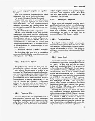 AMCP 706-123
poor viscosity-temperature properties and high freez-
ing point.
Some of the commercial hydrocarbon liquids usable
as hydraulic fluids and/or lubricating fluids are:
(1) Aroclor (Monsanto Chemical Company)
Aroclor fluids are a series of hydrocarbon liquids
containing chlorinated biphenyls and cover a wide
range of viscosities. These fluids have excellent shear
resistance, are thermally and chemically stable, non-
corrosive, and provide a high degree of extreme pres-
sure lubricity.
(2) Kel-F Fluids (Halocarbon Corporation)
The Kel-F fluids are a series of wide range hydrocar-
bon hydraulic fluids and oils containing halofluorocar-
bon oils. These fluids are fire-resistant, chemically and
thermally stable, and may be used in mechanisms as-
sociated with reactive chemicals. The Kel-F fluids have
extreme resistance to breakdown, and excellent flow
and load-bearing characteristics. In addition to hydrau-
lic fluid applications, they are also employed as com-
pressor lubricants.
(3) Fluorolube (Hooker Chemical Company)
The Fluorolube fluids are a series of hydrocarbon
compounded liquids of similar composition, properties,
and usage as the Kel-F fluids.
and are marginal lubricants. Their operating tempera-
ture range is room temperature to near 1,000°F. How-
ever, their main deterrent is their deficiency in low-
temperature characteristics.
4-5.2.4 Heterocyclic Compounds
Several heterocyclic compounds have been investi-
gated for applications as synthetic hydraulic fluids and
lubricants. The most promising are those compounds
containing nitrogen, which show thermal stability
above 800°F to around 1,200°F. Other heterocyclic
compounds are less stable. At the present time, no
commercial fluids of this class are available.
4-5.2.5 Phosphonitrilates
These liquids are being investigated as intermediate
temperature range hydraulic fluids and also as lubri-
cants. Generally, they are stable to hydrolysis and resist
thermal polymerization up to 750°F. These liquids are
still classed as research items and no commerical fluids
are available.
4-5.2.6 Liquid Metals
4-5.2.2.3 Perfluorinated Polymers
The perfluorinated polymers are stable, high-tem-
perature liquids capable of use in the range of—50° to
+ 700°F that do not form sludge or tar even in the
presence of air. These liquids have excellent flow char-
acteristics, outstanding thermal and chemical stability,
generally good corrosion characteristics, and are com-
patible with most metals and seal materials. A typical
commercial fluid of this type is Krytox 143 (E. I. du
Pont de Nemours and Company). Perfluorinated
polymers are corrosive with certain metals above
500°F, and provide little or no protection against rust-
ing of ferrous metals at relatively high humidities.
4-5.2.3 Polyphenyl Ethers
This class of liquids has been proposed for use as a
high-temperature hydraulic fluid and considerable
investigation has been conducted in this direction. Gen-
erally, these liquids have good oxidation stability, do
not hydrolyze, resist decomposition from radiation,
Liquid metals have some possible usage as hydraulic
fluids for special applications at very high temperatures
(to 1,500°F). The liquid metal which has been investi-
gated most, identified as NAK-77, is a mixture of
sodium and potassium. This liquid is silvery in appear-
ance (similar to mercury), and highly reactive with
oxygen so that it must be used in closed oxygen-free
systems. The mixture melts at about 10°F, atomizes in
air at room temperature, and ignites spontaneously in
air at 239°F. If water is present, NAK-77 reacts vio-
lently, releasing hydrogen and heat sufficient to ignite
both the hydrogen and the NAK-77 if any oxygen is
present. Surface tension is about twice that ofwater and
its specific gravity is slightly less than water. Viscosity
is about 0.50 cSt at 115°F and the friction coefficient is
high, about 10 times that of light oil.
Handling and usage of liquid metals are difficult
since the hydraulic system must be hermetically sealed
and contain an inert gas. If NAK-77 burns, it is nonex-
plosive unless water is present, but the fumes are toxic.
In addition to NAK-77, other liquid metals have
been investigated experimentally but they generally
have higher melting points and similar hazardous ope-
rating characteristics so that liquid metals seem to offer
only limited usage for very special applications.
4-9
 