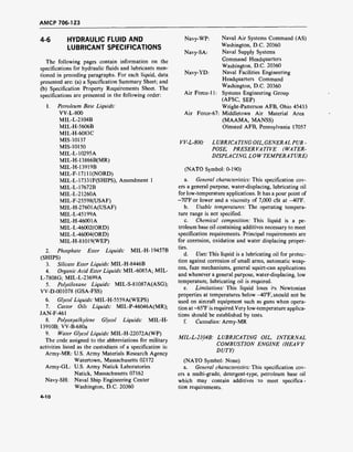 AMCP 706-123
4-6 HYDRAULIC FLUID AND
LUBRICANT SPECIFICATIONS
The following pages contain information on the
specifications for hydraulic fluids and lubricants men-
tioned in preceding paragraphs. For each liquid, data
presented are: (a) a Specification Summary Sheet; and
(b) Specification Property Requirements Sheet. The
specifications are presented in the following order:
1. Petroleum Base Liquids:
VV-L-800
MIL-L-2104B
MIL-H-5606B
MIL-H-6083C
MIS-10137
MIS-10150
MIL-L-10295A
MIL-H-13866B(MR)
MIL-H-13919B
MIL-F-17111(NORD)
MIL-L-17331F(SHIPS), Amendment 1
MIL-L-17672B
MIL-L-21260A
MIL-F-25598(USAF)
MIL-H-27601A(USAF)
MIL-L-45199A
MIL-H-46001A
MIL-L-46002(ORD)
MIL-L-46004(ORD)
MIL-H-81019(WEP)
2. Phosphate Ester Liquids: MIL-H-19457B
(SHIPS)
3. Silicate Ester Liquids: MIL-H-8446B
4. Organic Acid Ester Liquids: MIL-6085A; MIL-
L-7808G; MIL-L-23699A
5. Polysiloxane Liquids: MIL-S-81087A(ASG);
VV-D-001078 (GSA-FSS)
6. Glycol Liquids: MIL-H-5559A(WEPS)
7. Castor Oils Liquids: MIL-P-46046A(MR);
JAN-F-461
8. Polyoxyalkylene Glycol Liquids: MIL-H-
1391OB; VV-B-680a
9. Water Glycol Liquids: MIL-H-22072A(WP)
The code assigned to the abbreviations for military
activities listed as the custodians of a specification is:
Army-MR: U.S. Army Materials Research Agency
Watertown, Massachusetts 02172
Army-GL: U.S. Army Natick Laboratories
Natick, Massachusetts 07162
Navy-SH: Naval Ship Engineering Center
Washington, D.C. 20360
Navy-WP: Naval Air Systems Command (AS)
Washington, D.C. 20360
Navy-SA: Naval Supply Systems
Command Headquarters
Washington, D.C. 20360
Navy-YD: Naval Facilities Engineering
Headquarters Command
Washington, D.C. 20360
Air Force-11: Systems Engineering Group
(AFSC, SEP)
Wright-Patterson AFB, Ohio 45433
Air Force-67: Middletown Air Material Area
(MAAMA, MANSS)
Olmsted AFB, Pennsylvania 17057
VV-L-800: LUBRICA TING OIL, GENERAL PUR -
POSE, PRESERVATIVE (WATER-
DISPLACING, LOW TEMPERA TÜRE)
(NATO Symbol: 0-190)
a. General characteristics: This specification cov-
ers a general purpose, water-displacing, lubricating oil
for low-temperature applications. It has a pour point of
-70°For lower and a viscosity of 7,000 cSt at -40°F.
b. Usable temperatures: The operating tempera-
ture range is not specified.
c. Chemical composition: This liquid is a pe-
troleum base oil containing additives necessary to meet
specification requirements. Principal requirements are
for corrosion, oxidation and water displacing proper-
ties.
d. Uses: This liquid is a lubricating oil for protec-
tion against corrosion of small arms, automatic weap-
ons, fuze mechanisms, general squirt-can applications
and whenever a general purpose, water-displacing, low
temperature, lubricating oil is required.
e. Limitations: This liquid loses its Newtonian
properties at temperatures below -40°F, snould not be
used on aircraft equipment such as guns when opera-
tion at -65°F is required.Very low-temperature applica-
tions should be established by tests.
f. Custodian: Army-MR
MIL-L-2104B: LUBRICATING OIL, INTERNAL
COMBUSTION ENGINE (HEAVY
DUTY)
(NATO Symbol: None)
a. General characteristics: This specification cov-
ers a multi-grade, detergent-type, petroleum base oil
which may contain additives to meet specifica-
tion requirements.
4-10
 