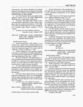 AMCP 706-123
characteristics, and tricresyl phosphate for antiwear
properties. The liquid may also be prepared by blending
equal quantities of fluids on the qualified products list
of MIL-H-5606 and MIL-H-46004.
d. Uses: This hydraulic fluid is for guided missile
hydraulic systems such as the NIKE HERCULES
Missile System at intermediate temperatures.
e. Limitations: This liquid shall contain no pour
point depressants, admixtures of resins, rubber, soaps,
gums, fatty oils, oxidized hydrocarbons or other addi-
tives unless specifically approved. It has a storage life
of 12 months under normal conditions (-70° to
+ 120°F).
f. Custodian: U.S. Army Missile Command
Redstone Arsenal, Alabama 35809
MIS-10150: HYDRAULIC FLUID, PETROLEUM
BASE, LOW TEMPERATURE, COR-
ROSION PREVENTING
(NATO Symbol: None)
a. General characteristics: This liquid is a pe-
troleum base hydraulic fluid containing additives for
use in aircraft, missile, and ordnance hydraulic systems
in the low temperature range. It has a pour point of
-90°Fand a viscosity of 800 cSt at -65°F.
b. Usable temperatures: The operating tempera-
ture range is not specified, but the liquid is generally for
very low temperature applications (to -90°F)and mod-
erate high temperatures (less than + 200°F).
c. Chemical composition: The finished liquid is a
clear and transparent petroleumbasefluid with polyme-
ric additives to improve viscosity-temperature charac-
teristics, and other additives to inhibit oxidation and
corrosion and to improve antiwear properties.
d. Uses: This hydraulic fluid is intended for use in
automatic pilots, shock absorbers, brakes, flap-control
mechanisms, missile hydraulic servo-controlled sys-
tems, and other hydraulic systems using synthetic seal-
ing materials.
e. Limitations: This hydraulic fluid is not for high
temperature applications, and is not interchangeable
with any other hydraulic fluid except as specified in
equipment Technical Manuals. It has a normal storage
life of 12 months.
f. Custodian: U.S. Army Missile Command
Redstone Arsenal, Alabama 35809
(ERR MI-56001)
MIL-L-10295A: LUBRICATING OIL, INTERNAL
COMBUSTIONENGINE, SUB-ZERO
(NATO Symbol: None; Product Symbol: OES)
a. General characteristics: This specification cov-
ers a light duty, low viscosity oil with suitable additives
to meet specification requirements for low ambient
temperatures.
b. Usable temperatures: This liquid is intended for
use at ambient temperatures from -65° to 0°F.
c. Chemical composition: This liquid is a pe-
troleum base oil, or a synthetically prepared product,
or combination thereof, with suitable additives to meet
the requirements of this specification including foam-
ing, oxidation, ring stick and wear tests, as well as
viscosity range, flash, pour point, etc.
d. Uses: This liquid is used for crankcase lubrica-
tion of reciprocating internal combustion engines at
very low ambient temperatures, and other applications
where a light duty nonoxidizing and nondeposit-form-
ing oil is required.
e. Limitations:Ths liquid is not for high tempera-
ture or heavy duty applications. This liquid is to be
compatible with all engine oils previously qualified to
this specification. It has good storage life when stored
in closed containers at normal temperatures.
f. Custodians: Army-MR
Navy-SH
Air Force-11
MIL-H-13866B(MR): HYDRAULIC FLUID, PETRO-
LEUM BASE, ARTILLERY
RECOIL, SPECIAL
(NATO Symbol: None)
a General characteristics: This hydraulic fluid is
one grade of special recoil hydraulic fluid for shock
load mechanisms. The liquid is clear and transparent
and is dyed green for identification purposes.
b. Usable temperatures: The usable temperature
range is not specified, but is generally limited to be-
tween -30° and +200°F.
c. Chemical composition: The finished liquid base
is a refined mineral oil-free from resin, soap, unrefined
oils, and injurious ingredients which may affect the
proper function of the fluid. Viscosity index improvers,
oxidation inhibitors, and other additives-within de-
fined limits-may be added if needed to meet specifica-
tion requirements.
d. Uses: This hydraulic fluid is primarily for ord-
nance equipment such as hydrosprings and hydro -
pneumatic artillery recoil mechanisms. It may also
be used in other fluid or force damping mechanisms.
e. Limitations: This hydraulic fluid is not suitable
for extreme temperatures; the fluid, and any of its com-
ponents, must not be subjected to temperatures above
300°F during blending or subsequent operation.
f. Custodian: Army-MR
4-17
 