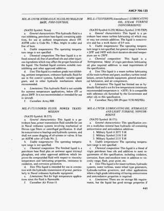 AMCP 706-123
MIL-H-13919B:HYDRAULICFLUID,PETROLEUM
BASE, FIRE-CONTROL
(NATO Symbol: None)
a. General characteristics: This hydraulic fluid is a
rust inhibiting, petroleum base liquid, containing addi-
tives, for use at ambient temperatures above 0°F.
ASTM color is Code No. 5 Max, bright in color and
free of haze.
b. Usable temperatures: The operating tempera-
ture range is not specified.
c. Chemical composition: The base liquid is a re-
fined mineral oil, free of unrefined oils and other injuri-
ous ingredients which may affect the proper function of
the liquid. The finished liquid contains suitable rust-
inhibiting and other approved additives.
d. Uses:This liquid is a medium grade rust-inhibit-
ing, ambient temperature, ordnance hydraulic fluid for
use in fire control systems, hydraulic variable speed
gears, and in other hydraulic mechanisms where
recommended.
e. Limitations: This hydraulic fluid is not suitable
for extreme temperature applications, below 0°F or
above 200"F. It is not recommended or intended for use
in aircraft.
f. Custodian: Army-MR
MIL-L-17331F(SHIPS)Amendmentl.L UBRICA TING
OIL, STEAM TURBINE
(NONCORROSIVE)
(NATO Symbol: 0-250; Military Symbol: 2190-TEP)
a. General characteristics: This liquid is a pe-
troleum base steam turbine lubricating oil which may
or may not contain additives. The liquid is noncorro-
sive and has a work factor of 0.9 min.
b. Usable temperatures: The operating tempera-
ture range is not specified, but general usage is between
+ 20°F and 190°F with short duration elevated temper-
ature use to 250°F.
c. Chemical composition: This liquid is a
homogeneous blend of virgin petroleum lubricating
oil plus required additives to meet requirements of
the specification.
d. Uses: This liquid is a steam turbine lubricating
oil for main turbines and gears, auxiliary turbine instal-
lations, certain hydraulic equipment, general mechani-
cal lubrication, and air compressors.
e. Limitations: The liquid has limited use as hy-
draulic fluid and is not for low temperatures (minimum
recommended temperature is +20°F). It is compatible
with reference oils furnished by the Government and
other oils to this specification.
f. Custodian: Navy-SH (Project 9150-N029Sh).
MIL-F-17111(NORD): FLUID, POWER TRANS-
MISSION
(NATO Symbol: H-575)
a. General characteristics: This liquid is a pe-
troleum base, power transmission fluid suitable for use
in Naval ordnance systems involving mechanical or
fibrous type filters or centrifugal purification. It shall
be noncorrosive to bearings and hydraulic systems, and
shall not cause clogging of oil screens or valves. It has
an ASTM color of Code No. 2.
b. Usable temperatures: The operating tempera-
ture range is not specified.
' c. Chemical composition: The finished liquid is a
petroleum base fluid plus an antiwear agent tricresyl
phosphate, and other approved additives which im-
prove the compounded fluid with respect to viscosity-
temperature and lubricating properties, resistance to
oxidation, and corrosion protection.
d. Uses: This liquid is intended for use in connec-
tion with the hydraulic transmission of power, particu-
larly in Naval ordnance hydraulic equipment.
e. Limitations: Not for high temperature applica-
tions since the fluid is flammable.
f. Custodian: Air Force-11
MIL-L-17672B: LUBRICATING OIL, HYDRAULIC
AND LIGHT TURBINE, NONCOR-
ROSIVE
(NATO Symbol: H-573)
a. General characteristics: This specification cov-
ers a multiclass mineral base hydraulic oil containing
anticorrosion and antioxidation additives:
1. Military Symbol 2075 T-H
2. Military Symbol 2110 T-H
3. Military Symbol 2135 T-H
b. Usable temperatures: The operating tempera-
ture range is not specified.
c. Chemical composition: This liquid is a blend of
virgin petroleum base oils and additives to meet re-
quirements of this specification; including oxidation,
corrosion, foam and emulsion tests in addition to vis-
cosity range, flash, pour point, etc.
d. Uses: This liquid is for steam turbines, hydraulic
systems, water turbines, water-wheel type generators,
hydraulic-turbine governors, and other applications
where a high grade lubricating oil having anticorrosion
and antioxidation properties is required.
e. Limitations: There are no storage life require-
ments, but the liquid has good storage properties if
4-21
 