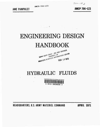 7ö £ - /£ j>
AMCP-706-123
AMC PAMPHLET AMCP 706-123
ENGINEERING DESIGN
HANDBOOK
Mt* ******
HYDRAULIC FLUIDS
REDSTONE SCIENTIFIC INFORMATION CENTER
5 0510 00036039 3
HEADQUARTERS, U.S. ARMY MATERIEL COMMAND APRIL 1971
 