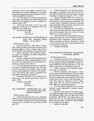 AMCP 706-123
combination thereof, with additive materials (deter-
gents, dispersants, oxidation inhibitors, etc.) necessary
to meet the requirements of this specification. No re-
refined components are allowed.
d. Uses: This liquid is for crankcase lubrication of
high output supercharged and unsupercharged diesel
engines under all conditions of service at ambient tem-
peratures above-20°F.
e. Limitations: This liquid is not for use at low
temperature conditions. It is compatible with all oils
qualified to this specification.
f. Custodians: Army-MR
Navy-SH
Air Force-67
MIL-H-46001A.HYDRA ULICFL UID,PETROLEUM
BASE, FOR MACHINE TOOLS,
TYPES I, II, III, AND IV
(NATO Symbol: None)
a. General characteristics: This liquid is a multi-
grade refined petroleum hydrocarbon hydraulic fluid
containing additives. It has a viscosity range of 30 to
121 cSt at 100°F, and a minimum viscosity index of 80.
b. Usable temperatures: The operating tempera-
ture range is not specified, but ambient temperatures
should be above + 20°F.
c. Chemical composition: The finished liquid shall
be a petroleum base fluid containing additives neces-
sary to meet the requirements of this specification-i.e.,
oxidation, corrosion, foam, flash, etc.
d. Uses: This liquid is primarily for use in hydrau-
lic systems of metalworking machine tools. The selec-
tion of the particular type of liquid is based on fluid
viscosity recommendations of machine tool manufac-
turers. The finished liquid shall be compatible with
other liquids meeting this specification.
e. Limitations: This liquid is not suitable for low
temperatures, and ambient temperatures should be
above + 20°F.
f. Custodians: Army-MR
Navy-SA
Air Force-11
MIL-L-46002(ORD): LUBRICATING OIL, CON-
TACTAND VOLA TILE, COR -
ROSION INHIBITED
(NATO Symbol: None)
a. General characteristics: This oil is a dual grade
volatile corrosion inhibited lubricating oil for preserva-
tion ofmaterial in enclosed systems. Light and medium
viscosity oils are available with pour points of-50°F
and -10°F.
b. Usable temperatures: The operating tempera-
ture range is not specified, but the oil or oil-water va-
pors shall be capable of protecting parts from corrosion
throughout a temperature range of +40° to +130T.
c. Chemical composition: This oil is a volatile cor-
rosion inhibited, petroleum base oil containing addi-
tives necessary to meet specification requirements. The
oil shall contain no ingredients injurious to personnel
using reasonable safety precautions and must be free
from disagreeable or offensive odors.
d. Uses: This oil is intended for use in the preserva-
tion of enclosed systems where the volatile components
will provide protection above the oil level. It is also
effective as a contact preservative.
e. Limitations: The oil is not intended for use as an
operational preservative oil and should not be used in
applications where magnesium, cadmium-plated or
rubber components are present. Generally, it should
not be mixed with other oils to same specification due
to wide product tolerances.
f. Custodian: Army-MR
MIL-H-46004(ORD):HYDRAULIC FLUID, PETRO-
LEUM BASE, MISSILE
(NATO Symbol: None)
a. General characteristics: This specification cov-
ers a low viscosity liquid containing approved additives
for low temperature missile applications. It has a vis-
cosity of 300 cSt at-65°F and a pour point of-75°F. The
liquid is dyed yellow for identification purposes.
b. Usable temperatures: The operating tempera-
ture range is not specified.
c. Chemical composition: This liquid is a refined
petroleum base liquid with additives to improve oxida-
tion resistance and wear (tricresyl phosphate, 0.5 -■+ 0.1
percent by weight as the antiwear agent). The finished
product shall contain no pour point depressants, vis-
cosity index improvers, admixtures of resins, rubber,
soaps, gums, fatty oils, oxidized hydrocarbons, nor
other additives not specifically approved.
d. Uses: This liquid is designed for use in missile
hydraulic systems applications at ambient tempera-
tures below 20°F.
e. Limitations:Ths liquid is not for high tempera-
ture or high load applications. It is not interchangeable
with Hydraulic Fluid, Castor Oil Base (blue color),
Specification MIL-H-7844. This liquid shall not be
mixed with, but may be substituted for, Hydraulic
Fluid, Petroleum Base, Specification MIL-H-5606B,
for low temperature operation.
f. Custodian: Army-MR
4-31
 