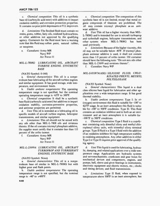 AMCP 706-123
c. Chemical composition: This oil is a synthetic
base oil (carboxylic acid ester) with additives to impart
oxidation stability and corrosion protection properties.
It contains no pour point depressants orV.l. improvers.
d. Limitations: The finished fluid must contain no
resins, gums, rubber, fatty oils, oxidized hydrocarbons,
or other additives not approved by the qualifying
agency. Containers for the fluid must have a warning
note that this fluid may soften paint, natural rubber,
or neoprene.
e. Custodians: Army-MR
Navy-WP
Air Force-11
MIL-L-7808G: LUBRICATING OIL, AIRCRAFT
TURBINE ENGINE, SYNTHETIC
BASE
(NATO Symbol: 0-148)
a. General characteristics: This oil is a nonpe-
troleum base lubricating oil for aircraft turbine engines
and similar equipment. It has good storage, wide tem-
perature, and environment limits.
b. Usable ambient temperatures: The operating
temperature range is not specified, but the nominal
operating temperature range is -65°F to 300°F.
c. Chemical composition: It shall be a synthetic
base fluid (carboxylic acid ester) but additives to impart
oxidation stability, corrosion-preventive properties,
and antiwear properties are permitted.
d. Uses: This oil is intended as a lubricating oil in
specific models of aircraft turbine engines, helicopter
transmissions, and similar equipment.
e. Limitations: This oil should not be mixed with
any oils other than MIL-L-7808 oils and revisions
thereto. If the oil contains tricresyl phosphate additive,
the supplier must certify that it contains less than 1.0
percent of the ortho isomer.
f. Custodians: Army-MR
Navy-WP
Air Force-11
MIL-L-23699A: LUBRICATING OIL, AIRCRAFT
TURBOPROP AND TURBOSHAFT
ENGINES, SYNTHETIC BASE
(NATO Symbol: None)
a. General characteristics: This oil is a nonpe-
troleum base oil similar to MIL-L-7808G but with
higher pour and flash points.
b. Usable ambient temperatures: The operating
temperature range is not specified, but the nominal
range is -40° to +400T.
c. Chemical composition: The composition of this
synthetic base oil is not limited, except that metal or-
ganic compounds of titanium are prohibited. The
oil may contain tricresyl phosphate as an anti-
wear additive.
d. Uses: This oil has a higher viscosity than MIL-
L-7808G and is intended for use in aircraft turboprop
and turboshaft engines, helicopter transmissions, and
other systems where MIL-L-7808G has been
used previously.
e. Limitations: Because ofthe higher viscosity, this
oil may not be suitable below-40°F. If tricresyl phos-
phate antiwear additive is used, it shall not contain
more than 1.0 percent of ortho isomer. Oil container
should have the following note: "Do not mix oils other
than MIL-L-23699 and revisions thereto".
f. Custodian: Navy-WP
MIL-S-81087A(ASG): SILICONE FLUID, CHLO-
RINATED PHENYL METHYL
POLYSILOXANE
(NATO Symbol: None)
a. General characteristics: This liquid is a dual
class silicone base liquid for lubrication and other ap-
plications over a wide temperature range. It has good
thermal stability.
b. Usable ambient temperatures: Type I: In air
(oxygen) environment this fluid is suitable for-100° to
425°F usage. In an inert atmosphere this fluid is suita-
ble for -100° to 500°F conditions. Type II: This fluid
contains an oxidation inhibitor and in both an air envi-
ronment and an inert atmosphere it is suitable for
-100 °F to 500°F conditions.
c. Chemical composition: Type I fluid is a copoly-
mer containing only dimethyl siloxy and methyl chlo-
rophenyl siloxy units, with trimethyl siloxy terminal
groups. Type II fluid is a Type I fluid with the addition
of an oxidation inhibitor for high temperature stability
in oxidizing atmospheres. Any other additives in either
Type I or Type II requires prior approval of the qualify-
ing agency.
d. Uses: This liquid is used for lubricating, hydrau-
lic, damping, and related applications over a wide tem-
perature range. Applications are: hydraulic systems
and servomechanisms; crankcases and gear boxes for
mechanical devices and compressors, engines, and
pumps; ball, sleeve and pivot bearings in instruments;
electronic equipment and electric motors, etc.; clocks
and timing devices; and fluid transmissions.
e. Limitations: Type II fluid, when exposed to
temperatures above 500°F in an inert atmosphere, has
4-40
 