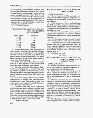 AMCP 706-123
a tendency for the oxidation inhibitor to separate form-
ing a soft gelatinous sludge or precipitate which will not
decrease lubricity, but may cause a pressure drop in
systems having filters or small orifices. Type II should
be reserved for severe and relatively continuous oxidiz-
ing environments. Neither type should be mixed with
any other lubricating oil or hydraulic fluid. When re-
placing another oil with this fluid, parts must be disas-
sembled and cleaned with solvents,
f. Custodian: Navy-WP
VV-D-001078(GSA-FSS): DAMPING FLUID, SILI-
CONE BASE (DIMETHYL
POLYSILOXANE)
TO Symbol: Grade (cSt)
S-1714 10
S-1718 50
S-1720 100
S-1724 7,500
S-1726 20,000
S-1728 100,000
S-1732 200,000
a. General characteristics: This specification in-
cludes dimethyl polysiloxane base damping fluids hav-
ing a wide range of viscosities-from 0.65 through 200,-
000 cSt at 77°F. The wide viscosity range of these fluids
permits them to have many applications. This specifi-
cation supersedes MIL-S-21568A which covered a
similar class of damping fluids.
b. Usable temperatures: These fluids are usable
from-65° to 600°F depending on the pour and flash
points, and upon the viscosity grade selected.
c. Chemical composition: These silicone fluids-
based on dimethyl polysiloxane-must be of high qual-
ity, meet the requirements of this specification, be free
of suspended matter and water or sediment, and con-
tain no admixture of other fluids which are not ap-
proved.
d. Uses: These multi-grade fluids are intended for
many uses such as damping fluids, transducer fluids,
lubricants, heat transfer fluids, dielectric fluids, mold
release agents, water repellents, hydraulic fluids, pro-
tective dressings, and impregnants.
e. Limitations: These fluids should not be mixed
with any other type of lubricating oil or hydraulic fluid.
When replacing another oil with this fluid, parts must
be disassembled and thoroughly cleaned with fresh sol-
vent. Consideration must be given to the type of elas-
tomer used in contact with the fluids because they tend
to cause certain elastomers to shrink and harden. This
is particularly true of the lower viscosity fluids.
f. Custodian: Navy-WP
MIL-H-5559A(WEPS): HYDRAULIC FLUID, AR-
RESTING GEAR
(NATO Symbol: None)
a. General characteristics: This specification cov-
ers the requirement for one type and one grade of non-
petroleum base hydraulic fluid containing two corro-
sion inhibitors.
b. Usable temperatures: As an undiluted liquid,
this fluid has ambient temperature limits from 0°F
(freezing point) to approximately 329°F (boiling point).
Lower freezing point temperatures may be obtained by
the addition of water.
c. Chemical composition: This liquid has an ethyl-
ene glycol base and contains two corrosion inhibitors-
triethanolamine phosphate and sodium mercaptoben-
zothiozole.
d. Uses: This liquid is intended primarily for use in
aircraft arresting gear and similar hydraulic systems.
e. Limitations: This liquid is not interchangeable
with any other type or grade of hydraulic fluid. Care
may be required in packaging to prevent deterioration
or damage during shipment or storage under normal
environmental conditions since undiluted fluid will
freeze at about 0°F.
f. Custodians: Navy-WP
Air Force-11
MIL-P-46046A(MR): PRESERVATIVE FLUID, AU-
TOMOTIVE BRAKE SYSTEM
AND COMPONENTS
(NATO Symbol: None)
a. General characteristics: This specification cov-
ers one type, one grade, and three compositions of a
castor oil base preservative hydraulic fluid.
b. Usable ambient temperatures: Temperature li-
mits as a preservative fluid are not specified, but as a
limited usage heavy duty brake fluid, it should be lim-
ited to temperatures above 0°F and to moderate cli-
mates.
c. Chemical composition: This castor oil base hy-
draulic fluid is prepared in three compositions contain-
ing different additives. Composition 1 contains a dilu-
tent (3-methoxy butanol-1), borax-glycol condensate,
and an approved antioxidant. Composition 2 contains
a dilutent (ß, ß'-methoxy-methoxy ethanol), borax-
glycol condensate, and an approved antioxidant. Com-
position 3 contains dilutents (diethylene glycol mono-
methyl ether and ethylene glycol monobutyl ether),
borax-glycol condensate, di-t-butyl-p-cresol, and m-
cresol.
d. Uses: This fluid is intended for preserving au-
tomotive hydraulic brake systems ofvehicles in storage.
4-44
 