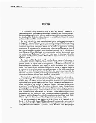 AMCP 706-123
PREFACE
The Engineering Design Handbook Series of the Army Materiel Command is a
coordinated series of handbooks containing basic information and fundamental data.
The handbooks are authoritative reference books of practical information and quantita-
tive facts helpful in the design and development of materiel that will meet the tactical
and technical needs of the Armed Forces.
The use of hydraulics for power transmission and control has increased spectacularly
in the past few decades. There are numerous reasons for this trend. The forces available
in electrical systems are limited. Mechanical systems frequently require complex, and
sometimes impractical, linkages for remote use of power. In applications requiring
transmission of large amounts of power or large forces, the power-to-weight ratio of
electrical or mechanical systems is generally much lower than that of hydraulic sys-
tems. The general field of hydraulic power transmission has been developing in both
the equipment and fluid areas. Virtually every major piece of stationary and mobile
equipment used by industry and the Armed Forces now incorporates at least one
hydraulic system.
The objectives of this Handbook are: (1) to collect diverse sources of information to
conserve time, materials, and money in the successful design of new equipment, (2) to
provide guidance in capsule form for new personnel, Armed Forces contractors, or
experienced design engineers in other fields who require information about hydraulic
fluids, (3) to supply current fundamental information, and (4) to place the reader in
a position to use new information generated subsequent to the publication of this
handbook. To meet these objectives, the handbook has been written to provide the
necessary background regarding hydraulic equipment and fluids so that more complete
information and data available in the references can be utilized.
This handbook is organized into six chapters. Chapter 1 presents the inherent advan-
tages, disadvantages, and areas of application of electrical, mechanical, and hydraulic
systems along with a brief review of the principles of hydraulics. Chapter 2 includes
descriptions of the major types of hydraulic circuit components and explanations,
where applicable, of the methods of operation. Chapter 3 discusses the important
properties of hydraulic fluids. These discussions are directed toward the significance
of each property and the method(s) and accuracy of determination. Chapter 4 presents
fluids currently conforming to Federal Specifications along with pertinent information
from each specification. This chapter also includes a review of new nonspecification
fluids which may find applications under extreme environmental conditions. Chapter
5 discusses additives frequently required to modify properties of base stock fluids.
Chapter 6 presents the methods of handling and storing hydraulic fluids.
The text of this handbook was prepared by D. R. Wilson, M. E. Campbell, L. W.
Breed, H. S. Hass, and J. Galate of Midwest Research Institute under subcontract to
the Engineering Handbook Office of Duke University, prime contractor to the U.S.
Army Materiel Command for the Engineering Design Handbook Series. Many helpful
 