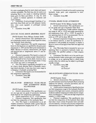 AMCP 706-123
It is also a packaging fluid for both wheel and master
cylinder assemblies. The fluid may also be used as an
actuating fluid in test stands in checking hydraulic
brake parts for flaws and defects. It may be used
in vehicles in limited operation in moderate and
warm climates.
e. Limitations: Avoid prolonged breathing of va-
pors from these fluids and use with adequate ventila-
tion. Also avoid repeated or prolonged contact
with skin.
f. Custodian: Army-MR
JAN-F-461: FLUID, SHOCK ABSORBER, HEAVY
(NATO Symbol: None; Military Symbol: SAH)
a. General characteristics: This specification cov-
ers a chemically treated, castor oil base liquid for rotary
type hydraulic shock absorbers.
b. Usable temperatures: The specific temperature
limits for this liquid are not specified but the pour point
(maximum) is-25°F and the flash point (minimum) is
400°F. Because of viscosity characteristics, the liquid
will function best at temperatures above 0° and be -
low 200°F.
c. Chemical composition: This liquid is a castor oil
chemically treated to produce proper characteristics.
The liquid shall be free of acid, alkali, moisture, tarry
or suspended matter, and other foreign matter. It may
not contain any rosin or cottonseed oil.
d. Uses: This liquid is specifically intended for use
as a heavy shock absorber fluid in Houdaille rotary-
type shock absorbers. It also may have some usage as
a damping or hydraulic actuating fluid.
e. Limitations:This liquid is not recommended for
low temperature applications.
f. Custodians: Army-MR
Navy-SH
MIL-H-13910B: HYDRAULIC FLUID, POLAR-
TYPE AUTOMOTIVE BRAKE,
ALL-WEATHER
(NATO Symbol: None)
a. General characteristics: This specification cov-
ers one type and one grade of automotive hydraulic
brake fluid for low temperature applications.
b. Usable temperatures:-^!0
to +131°F ambient.
c. Chemical composition: This specification does
not limit the composition of this hydraulic fluid.
d. Uses: This liquid is recommended as an all-
weather automotive hydraulic brake system fluid for
ambient temperatures ranging from-67° to + 131°F.
e. Limitations: It should not be used in preserving
hydraulic brake parts and components in ware-
house storage.
f. Custodian: Army-MR
VV-B-680a: BRAKE FLUID, AUTOMOTIVE
(NATO Symbol: H-542; Military Symbol: HB)
a. General characteristics: This specification cov-
ers one grade and type of hydraulic brake fluid.
b. Usable temperatures: Usable ambient tempera-
ture range of -40° to +13TF and usable operating liq-
uid temperatures from-40° to +374°F. In practice, a
low operating limit of-31°F is recommended. The vis-
cosity at-31°F will be about 900 cSt.
c. Chemical composition: Composition of this fluid
is not limited; however, to meet the specification re-
quirements it will probably be necessary to employ a
glycol or castor oil and glycol base fluid and approved
additives.
d. Uses: This brake fluid is intended for use as an
operating fluid in automotive hydraulic brake sys-
tems within the specified ambient or fluid tempera-
ture limits.
e. Limitations: This fluid is not to be used for pre-
serving hydraulic brake system parts and components
in storage, nor as an operating fluid in vehicle brake
systems when the vehicle may be subject to prolonged
standby storage.
f. Custodians: Army-MR
Navy-YD
Air Force-67
MIL-H-22072A(WP): HYDRA ULICFL UID, CA TA-
PULT
(NATO Symbol: None)
a. General characteristics: This specification cov-
ers a fire-resistant water base hydraulic fluid containing
additives for lubricity, corrosion prevention, and vis-
cosity-temperature characteristics.
b. Usable ambient temperatures: Specification does
not limit temperature range of this hydraulic fluid but,
because of the high water content, it should be used for
moderate ambient temperatures within the low temper-
ature crystallization ( + 10°F) and the high temperature
stability ( + 158°F) range.
c. Chemical composition: This specification does
not limit the composition of this hydraulic fluid other
than that it must contain 50 percent water and addi-
tives for lubricity, corrosion, and viscosity-temperature
characteristics tp meet the specification requirements.
4-48
 