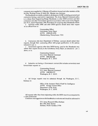 AMCP 706-123
comments were supplied by J. Messina ofFrankford Arsenal and other members of the
Ad Hoc Working Group of which Mr. Messina was chairman.
The Handbooks are readily available to all elements ofAMC including personnel and
contractors having a need and/or requirement. The Army Materiel Command policy
is to release these Engineering Design Handbooks to other DOD activities and their
contractors and other Government agencies in accordance with current Army Regula-
tion 70-31, dated 9 September 1966. Procedures for acquiring these Handbooks follow:
a. Activities within AMC and other DOD agencies should direct their request
on an official form to:
Commanding Officer
Letterkenny Army Depot
ATTN: AMXLE-ATD
Chambersburg, Pennsylvania 17201
b. Contractors who have Department of Defense contracts should submit their
requests, through their contracting officer with proper justification, to the address
indicated in par. a.
c. Government agencies other than DOD having need for the Handbooks may
submit their request directly to the Letterkenny Army Depot, as indicated in par. a
above, or to:
Commanding General
U.S. Army Materiel Command
ATTN: AMCAM-ABS
Washington, D. C. 20315
d. Industries not having a Government contract (this includes universities) must
forward their requests to:
Commanding General
U.S. Army Materiel Command
ATTN: AMCRD-TV
Washington, D. C. 20315
e. All foreign requests must be submitted through the Washington, D. C,
Embassy to:
Office of the Assistant Chief of Staff for Intelligence
ATTN: Foreign Liaison Office
Department of the Army
Washington, D. C. 20310
All requests-other than those originating within the DOD-must be accompanied by
a valid justification.
Comments and suggestions on this handbook are welcome and should be addressed to:
U.S. Army Research Office-Durham
Box CM, Duke Station
Durham, North Carolina 27706
XXI
 