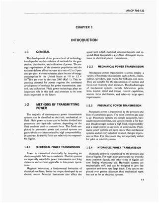 AMCP 706-123
CHAPTER 1
INTRODUCTION
1-1 GENERAL
The development of our present level of technology
has depended on the evolution of methods for the gen-
eration, distribution, and utilization of power. The en-
ergy requirements of the domestic population and the
national defense effort increase at a rate of 2 to 3 per-
cent per year. Various estimates place the rate of energy
consumption in the United States at 1.0 to 1.5 X
1017
Btu per year by the year 2000 (Ref. 1). This in-
creasing demand for power requires the continued
development of methods for power transmission, con-
trol, and utilization. Fluid power technology plays an
important role in this task and promises to be even
more important in the future.
speed with which electrical servomechanisms can re-
spond. Heat dissipation is a problem offrequent impor-
tance in electrical power transmission.
1-2.2 MECHANICAL POWER TRANSMISSION
Mechanical power transmission systems employ a
variety of kinematic mechanisms such as belts, chains,
pulleys, sprockets, gear trains, bar linkages, and cams.
They are suitable for the transmission of motion and
force over relatively short distances. The disadvantages
of mechanical systems include lubrication prob-
lems, limited speed and torque control capabilities,
uneven force distribution, and relatively large space
requirements.
1-2 METHODS OF TRANSMITTING
POWER
The majority of contemporary power transmission
systems can be classified as electrical, mechanical, or
fluid. Fluid power systems can be further divided into
pneumatic and hydraulic systems, depending on the
fluid medium used to transmit force. The fluids em-
ployed in pneumatic power and control systems are
gases which are characterized by high compressibility.
In contrast, hydraulic fluids are relatively incompressi-
ble liquids.
1-2.3 PNEUMATIC POWER TRANSMISSION
Pneumatic power is transmitted by the pressure and
flow of compressed gases. The most common gas used
is air. Pneumatic systems use simple equipment, have
small transmission lines, and do not present a fire haz-
ard. Disadvantages include a high fluid compressibility
and a small power-to-size ratio of components. Pneu-
matic power systems are more elastic than mechanical
systems and are very sensitive to small changes in pres-
sure or flow. For this reason they are especially suited
for pilot or control systems.
1-2.1 ELECTRICAL POWER TRANSMISSION
Power is transmitted electrically by imposing an
electromagnetic field on a conductor. Electric systems
are especially suitable for power transmission over long
distances and are best applicable to low-power opera-
tions.
Magnetic saturation, a fundamental limitation of
electrical machines, limits the torque developed by an
electric motor. Material limitations also affect the
1-2.4 HYDRAULIC POWER TRANSMISSION
Hydraulic power is transmitted by the pressure and
flow of liquids. For many years petroleum oils were the
most common liquids, but other types of liquids are
now finding widespread use. Hydraulic systems are
mechanically stiff, and can be designed to give fast
operation and move very large loads. They can be em-
ployed over greater distances than mechanical types
but not as far as electrical systems.
1-1
 