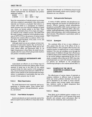 AMCP 706-123
and varnish. At elevated temperatures, the inter-
mediate hydroperoxide can decompose and produce
additional radicals:
ROOH ► RO + HO
2 ROOH RO + ROO- + H20
Since the concentration of radicals present can increase
with time, oxidation is autocatalytic. Also, when acidic
materials are formed in a hydraulic fluid which is in
contact with metals as a consequence of oxidation,
metal corrosion can occur with the formation of metal
ions, which can become soluble in the fluid. These
metal ions-particularly those ofiron, lead, and copper-
are catalysts in the oxidation process. The stable shelf
life under oxidative conditions of di-2-ethylhexyl seba-
cate at 347T (175°C) in the presence of various metals
illustrates this catalytic effect: no catalyst, 125 hr; cop-
per, 20 hr; copper-beryllium, 30 hr; steel, 115 hr; and
aluminum, 120 hr (Ref. 1).
Although metal ions are pro-oxidants at lower tem-
peratures in hydrocarbon liquids, they can function as
antioxidants in higher temperature fluids such as sili-
cones, phenyl ethers, and fluoroesters (Ref. 2). At
higher temperatures in these fluids, the metal ions pre-
sumably alter the course of the hydroperoxide reactions
and produce nonradical products.
5-2.2 CLASSES OF ANTIOXIDANTS AND
SYNERGISM
Antioxidants are effective in one of three ways-(l)
metal deactivators minimize the catalytic effect oftrace
amounts of metal ions in the fluid; (2) free radical
acceptors break the chain reaction in the propagation
step; and (3) hydroperoxide destroyers inhibit the for-
mation of free radicals in the hydroperoxide decompo-
sitions. A combination of antioxidants that may serve
several of these purposes may be used.
5-2.2.1 Metal Deactivators
The metal deactivators most commonly used are se-
questering or chelating agents. These include N,N-
disalicylidene diamine, mercaptothiadiazole, quiniza-
rin, and alizarin.
Hindered phenols-such as 2,6-ditertiary-butyl-4-meth-
ylphenol and aromatic amines such as phenyl-1-naph-
thylamine-are very effective.
5-2.2.3 Hydroperoxide Destroyers
A variety of sulfur, selenium, and phosphorus-con-
taining compounds can function as hydroperoxide de-
stroyers. Effective materials include phenothiazine,
phosphorus pentasulfide-olefin reaction products, zinc
dialkyldithiophosphates, sulfurized olefins, alkyl poly-
sulfides, dialkylphosphonates, trialkyl phosphites, zinc
dialkyl dithiocarbamates, alkyl trithiocarbamates, and
alkyl selenides. Phenothiazine is particularly useful at
higher temperatures.
5-2.2.4 Synergism
The combined effect of two or more inhibitors is
often greater than the sum of the effects of the in-
dividual inhibitors. This synergistic effect has led to the
common practice of employing two or more oxidation
inhibitors. Not only can synergism occur through the
reinforcement of inhibitors through their effectiveness
in different phases ofthe oxidation mechanism, but also
by the second inhibitor regenerating the first. For ex-
ample, synergistic effects observed at 150°C when dial-
kyl phosphonates are used with sterically hindered al-
kyl phenols are attributed to the phosphonates
transferring hydrogen to the oxidized phenols (Ref. 3).
5-2.3 EXAMPLES OF THE USE OF
INHIBITORS IN VARIOUS FLUID
LUBRICANTS
The effectiveness of various classes of materials as
oxidation inhibitors in different kinds of hydraulic
fluids and certain problems attendant with their use
can be illustrated by the results of recent research.
Since oxidation rates increase rapidly with tempera-
ture, inhibitors useful at higher temperature have
received considerable attention.
5-2.3.1 Esters
5-2.2.2 Free Radical Acceptors
Amines and phenols are most commonly used as free
radical acceptors and are effective in many base stocks.
Ester fluids can be inhibited against oxidation to at
least 212°F (100°C) with 0.1 to 0.2 percent of the usual
phenolic and aromatic amine antioxidants (Ref. 4)
which are also commonly used in petroleum oils.
5-2
 