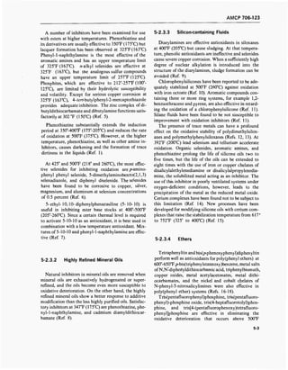 AMCP 706-123
A number of inhibitors have been examined for use
with esters at higher temperatures. Phenothiazine and
its derivatives are usually effective to 350T (175°C) but
lacquer formation has been observed at 325°F(163°C).
Phenyl-1-naphthylamine is the most effective of the
aromatic amines and has an upper temperature limit
of 325°F (163°C). n-alkyl selenides are effective at
325T (163°C), but the analogous sulfur compounds
have an upper temperature limit of 257°F (125°C).
Phosphites, which are effective to 212°-257°F(100°-
125°C), are limited by their hydrolytic susceptibility
and volatility. Except for serious copper corrosion at
325°F (163°C), 4-terf-butylphenyl-2-mercaptothiazole
provides adequate inhibition. The zinc complex of di-
butyldithiocarbamate and dibutylamine functions satis-
factorily at 302 °F (150°C) (Ref. 5).
Phenothiazine substantially extends the induction
period at 350°-400°F (175°-205°C) and reduces the rate
of oxidation at 500°F (375°C). However, at the higher
temperature, phenothiazine, as well as other amine in-
hibitors, causes darkening and the formation of trace
dirtiness in the liquids (Ref. 1).
At 425° and 500°F (218° and 260°C), the most effec-
tive selenides for inhibiting oxidation are />-amino-
phenyl phenyl selenide, 5-dimethylaminobenzo(2,l,3)
selenadiazole, and diphenyl diselenide. The selenides
have been found to be corrosive to copper, silver,
magnesium, and aluminum at selenium concentrations
of 0.5 percent (Ref. 6).
5- ethyl-10,10- diphenylphenazasiline (5-10-10) is
useful in inhibiting ester base stocks at 400°-500°F
(205°-260°C). Since a certain thermal level is required
to activate 5-10-10 as an antioxidant, it is best used in
combination with a low temperature antioxidant. Mix-
tures of 5-10-10 and phenyl- 1-naphthylamine are effec-
tive (Ref. 7).
5-2.3.3 Silicon-containing Fluids
Diarylamines are effective antioxidants in siloxanes
at 400°F (205°C) but cause sludging. At that tempera-
ture, phenolic antioxidants are ineffective and selenides
cause severe copper corrosion. When a sufficiently high
degree of nuclear alkylation is introduced into the
structure of the diarylamines, sludge formation can be
avoided (Ref. 9).
Chlorophenylsilicones have been reported to be ade-
quately stabilized at 500°F (260°C) against oxidation
with iron octoate (Ref. 10). Aromatic compounds con-
taining three or more ring systems, for example 1,2-
benzanthracene and pyrene, are also effective in retard-
ing the oxidation of a chlorophenylsilicone (Ref. 11).
Silane fluids have been found to be not susceptible to
improvement with oxidation inhibitors (Ref. 11).
The presence of trace metals can have a profound
effect on the oxidative stability of polydimethylsilox-
anes and polymethylphenylsiloxanes (Refs. 12, 13). At
392°F (200°C) lead selenium and tellurium accelerate
oxidation. Organic selenides, aromatic amines, and
phenothiazine prolong the life of silicone oils two to
five times, but the life of the oils can be extended to
eight times with the use of iron or copper chelates of
disalicylalethylenediamine or disalicylalpropylenedia-
mine, the solubilized metal acting as an inhibitor. The
use of this inhibitor in poorly ventilated systems under
oxygen-deficient conditions, however, leads to the
precipitation of the metal as the reduced metal oxide.
Cerium complexes have been found not to be subject to
this limitation (Ref. 14). New processes have been
developed for modifying silicone oils with cerium com-
plexes that raise the stabilization temperature from 617°
to 752°F (325° to 400°C) (Ref. 15).
5-2.3.4 Ethers
5-2.3.2 Highly Refined Mineral Oils
Natural inhibitors in mineral oils are removed when
mineral oils are exhaustively hydrogenated or super-
refined, and the oils become even more susceptible to
oxidative deterioration. On the other hand, the highly
refined mineral oils show a better response to additive
modification than the less highly purified oils. Satisfac-
tory inhibitors at 347°F (175°C) are phenothiazine, phe-
nyl-1-naphthylamine, and cadmium diamyldithiocar-
bamate (Ref. 8).
Tetraphenyltin and bis(p-phenoxyphenyl)diphenyltin
perform well as antioxidants for poly(phenyl ethers) at
600°-650°F./j-bis(triphenylstannoxy)benzene, metal salts
ofN,N-diphertyldithiocarbamic acid, triphenylbismuth,
copper oxides, metal acetylacetonates, metal dithi-
ocarbamates, and the nickel and cobalt chelates of
N-phenyl-5-nitrosalicylimines were also effective in
poly(phenyl ether) systems (Refs. 16-18).
Tris(pentafluorophenyl)phosphine, tris(pentafluoro-
phenyl)-phosphine oxide, tris(4-heptafluorotolyl)phos-
phine, and tris[4-(pentafluorophenoxy)tetrafluoro-
phenyljphosphine are effective in eliminating the
oxidative deterioration that occurs above 500°F
5-3
 