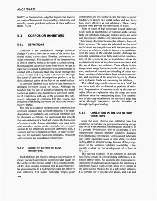 AMCP 706-123
(260°C) in fluorocarbon polyether liquids but lead to
corrosion of ferrous and titanium alloys. Solubility and
volatility remain problems in the use of these additives
(Refs. 19-21).
5-3 CORROSION INHIBITORS
5-3.1 DEFINITIONS
Corrosion is the deterioration through chemical
change of a metal into one or more of its oxides, hy-
drated oxides, carboxylates, fluorides, carbonates, or
other compounds. The special case of the deterioration
of iron or steel by moist air (oxygen) is called rusting.
Rusting cannot occur in systems from which oxygen is
rigorously excluded. Corrosion of metal components in
contact with a hydraulic fluid may occur through the
action of water and air present in the system, through
the action of lubricant decomposition products, or by
direct chemical action of the fluid on the metal surface.
A corrosion inhibitor is an additive that prevents or
decreases corrosive attack on metals. Although its
function may be one of directly protecting the metal
surface, an additive may function as a corrosion inhibi-
tor if it interferes with any of the processes that ulti-
mately culminate in corrosion. For this reason, the
processes of inhibiting corrosion and oxidation are inti-
mately related.
Not only do oxidation products cause corrosion, but
corrosion products may promote oxidation. The inter-
dependence of oxidation and corrosion inhibitors can
be illustrated as follows. An antioxidant that retards
the auto-oxidation of a fluid will prevent the formation
of corrosive acids. Amine antioxidants can react with
and neutralize certain acidic materials, but aromatic
amines do not effectively neutralize carboxylic acid, a
common corrosive oxidation product. In many screen-
ing tests for hydraulic fluids and lubricants, oxidation
and corrosion are considered concurrently.
5-3.2 MODE OF ACTION OF RUST
INHIBITORS
Rust inhibitors are effective through the formation of
closely packed hydrophobic monomolecular layers on
the surface of the ferrous metal to be protected (Refs.
22-27). Most organic molecules with an adsorbable po-
lar group attached to a hydrophobic chain are effective
rust inhibitors. The higher molecular weight polar
compounds are less soluble in oils but have a greater
tendency to adsorb on a metal surface and are, there-
fore, more effective as rust inhibitors. These closely
packed films prevent the penetration of water.
Salts or soaps of high molecular weight carboxylic
acids-such as naphthenates or sulfonic acids, particu-
larly the petroleum mahogany sulfonic acids-are useful
and inexpensive additives for lubricant compositions.
These soaps, dispersed in nonpolar solvents, form col-
loidal systems. The soaps are adsorbed on the metal
surfaces and are in equilibrium with low concentrations
of soaps in solution, which, in turn are in equilibrium
with the soaps in the colloidal micelle. Although the
complex equilibria are not fully understood, considera-
tion of the system as one in equilibrium allows the
explanation of some of the phenomena associated with
the use of these rust inhibitors. These effects include
temperature range limitations in the use of the inhibi-
tors, mechanical removal and rehealing of coated sur-
faces, leaching of the inhibitor from solution with wa-
ter, and depletion of the adsorbed layers by dilution
with hydraulic fluids not containing the inhibitor.
The colloid soap micelle also serves as a "sink" for
corrosive acids that are formed as products of oxida-
tion. Sequestration of corrosive acids by the soap mi-
celles offers an explanation why the soaps are better
inhibitors than the corresponding acids. The combina-
tion of the soap micelle with the corrosive acids may
occur through cooperative micelle formation or
through hydrogen bonding.
5-3.3 LIMITATIONS IN THE USE OF RUST
INHIBITORS
Since the most effective rust inhibitors have low
solubilities in the base oils, precipitation during storage
may occur when inhibitor concentrations exceed 0.5 to
1.0 percent. Precipitation will be accelerated at low
temperatures because inhibitor solubility decreases
with decreasing temperature. Compounded lubricants
may suffer significant losses in their ability to inhibit
rusting after six months' storage because of the precipi-
tation of the inhibitor. Inhibitor insolubility is fre-
quently evident by the development of a haze in
the oils.
The varying solubility of an inhibitor in different
base fluids results in corresponding differences in in-
hibitor effectiveness. For example, the minimum con-
centration of undecyclic acid required for inhibiting a
petroleum fluid is 0.20 percent, while 0.75 percent of
the same acid is required for di-2-ethylhexyl sebacate,
1.00 percent for a polyalkylene glycol, and 0.20 and
5-4
 