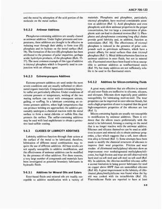 AMCP 706-123
and the metal by adsorption of the acid portion of the
molecule on the metal surface.
5-6.2.2 Antiwear Additives
Phosphorus-containing additives are usually classed
as antiwear additives. Under higher pressures and tem-
peratures, these additives are thought to be effective in
reducing wear through their ability to form iron (II)
phosphate and its hydrate on the metal surface (Ref.
54). The formation ofthe iron (II) phosphates has been
attributed to the presence of polar impurities, perhaps
acidic hydrolysis products, of the phosphate (Refs. 55-
57). The most common example of this type of additive
is tricresyl phosphate which is frequently used in con-
junction with an oiliness agent.
5-6.2.3 Extreme-pressure Additives
Extreme-pressure additives are used under the most
severe conditions and are usually sulfurized or chlori-
nated organic materials. Compounds containing benzy-
lic sulfur are particularly effective. Under conditions of
extreme pressure or temperature, welding of the two
mating surfaces can occur with consequent seizure,
galling, or scuffing. In a lubricant containing an ex-
treme pressure additive, when high temperatures that
can produce welding are approached, the additive pre-
sumably undergoes a chemical reaction with the metal
surface to form a metal chloride or sulfide film that
protects the surface. The sulfur-containing additives
may be used with lead naphthenate to obtain a protec-
tive lead-sulfide coating.
5-6.3 CLASSES OF LUBRICITY ADDITIVES
Lubricity additives function through their action at
the surface of the metal to be lubricated; therefore,
lubrication of different metal combinations may re-
quire the use of different additives. All base stocks are
not equally susceptible to additive modification, and
the effectiveness of antiwear additives can be modified
by the presence of other additives. For these reasons,
a very large number of compounds and materials have
been investigated as potential boundary lubricants in
hydraulic fluids.
5-6.3.1 Additives for Mineral Oils and Esters
Ester-based fluids and mineral oils are readily sus-
ceptible to additive modification with a variety of-
materials. Phosphates and phosphites, particularly
tricresyl phosphate, have received considerable atten-
tion as additives (Ref. 1). Acid phosphates and even
phosphoric acid show antiwear properties in the proper
concentration, but too large a concentration of phos-
phoric acid can lead to chemical erosion (Ref. 1). Phos-
phates and phosphonates containing long alkyl chains
provide good lubricity and, in addition, function as
antioxidants (Ref. 58). The effectiveness of tricresyl
phosphate is reduced in the presence of polar com-
pounds such as petroleum sulfonates, which have a
greater affinity for metal surfaces than does tricresyl
phosphate (Ref. 1). Metal dithiocarbamates function as
antiwear additives in ester fluids, but not in mineral
oils. Fluorinated esters have been found to be as suscep-
tible to antiwear additives as nonfluorinated esters
(Ref. 59), but many additives are not sufficiently solu-
ble to be used in the fluorinated esters.
5-6.3.2 Additives for Silicon-containing Fluids
A great many additives that are effective in mineral
oil and ester fluids are ineffective in silicones, silicates,
and siloxanes. Silicones show especially poor additive
susceptibility for lubricating steel-on-steel. The wear
properties can be improved in ester-silicone blends, but
such a high proportion ofester is required that the good
high-temperature properties of the silicones are lost
(Ref. 1).
Silicon-containing liquids are usually not susceptible
to modification by antiwear additives. There is evi-
dence that the silicon reacts preferentially with the
metal to be lubricated, forming a coating on the metal
that is no longer reactive with the antiwear additive.
Silicones and silicates themselves can be used as addi-
tives in esters and mineral oils to obtain antiwear prop-
erties, a fact which suggests that a soft, inert silicon-
iron alloy is formed (Ref. 1). Some attempts have been
made to modify the chemical structures of silicones to
improve their wear properties. Friction and wear
studies of chlorinated methylphenyl silicones show an
improvement over nonhalogenated methylphenylsili-
cones, but high friction and wear are still observed with
hard steel on soft steel and soft steel on soft steel (Ref.
60). In addition, the chlorine-modified silicones suffer
a second limitation in being poorer lubricants for steel
on copper above 400°F than are unmodified silicones
(Ref. 60). A great improvement in the lubricity of chlo-
rinated phenylmethylsilicone was found when the liq-
uid was cooked with tin tetrachloride (Ref. 10).
Fluorosilicone fluids are reported to have at least
5-9
 