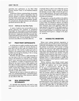 AMCP 706-123
equivalent wear performance on the Shell 4-Ball
Extreme Pressure Tester to di-2-ethylhexyl sebacate
(Ref. 61).
A final class ofsilicon-containing fluids, the tetraalk-
ylsilanes, have better additive susceptibility than the
silicones, silicates, or siloxanes. Although tetraalkylsi-
lane base fluids exceed target wear limits, their wear
properties can be improved with phosphates, phosph-
ites, phosphonates, phosphorothioates, and sulfonated
petroleum derivatives (Ref. 62).
5-6.3.3 Additives for Aryl Ether Fluids
A variety of additives have proved effective in im-
parting improved wear properties to poly(phenyl
ethers) (Ref. 16). These additives include bis(cyclopen-
tadienyl)titanium bis(trichloroacetate) and its polysul-
fide derivative, diphenyltin bis(trichloroacetate), bis(-
triphenylphosphine) nickel dichloride, and particularly,
trichloroacetic acid. Tricresyl phosphate at the 5 per-
cent level is also effective in aryl ethers (Ref. 63).
a hydraulic fluid in order to more effectively seal the
system. Certain fluids, however, notably the silicates
and siloxanes, are poor rubber solvents but good sol-
vents for rubber plasticizer. The result is that the plasti-
cizer can be extracted from the rubber with consequent
shrinking and hardening.
The approach to solving this problem is the addition
of 5 to 15 percent of compounds to the fluids that can
act as rubber plasticizers (Refs. 9, 46, 67). Esters such
as butyl oleate, di-2-ethylhexyl sebacate, and dibutyl
phthalate, and certain aromatic compounds have been
most commonly used in this application. With such
large quantities, the function of the added material is
not so much an additive as a modification of the base
liquid through blending. In so modifying a liquid, spe-
cial attention must be given to changes in the physi-
cal properties.
5-9 HYDROLYTIC INHIBITORS
5-7 POUR POINT DEPRESSANTS
An oil that does not readily crystallize may be cooled
to a temperature at which the viscosity becomes so
great that it will not flow under the conditions of the
pour point test. This viscosity or glassy pour point is
inherent in the chemical nature of the oil and can be
modified only through the blending of oils or mixing
the oils with light diluents.
Petroleum oils that contain a small percentage of
wax may cease to flow at a much higher temperature
owing to the formation of a network of wax crystals.
Such a "waxy" pour point may be lowered through the
use of additives. A number of explanations have been
offered for the mode of action of these additives, but
their effect is thought to depend on the additive's ability
to modify the crystallization process so that more and
smaller crystals with a higher volume-to-surface area
ratio are obtained. The modified crystals do not form
networks so easily (Refs. 64-65).
Materials that are used as commercial additives in-
clude the polyalkylnaphthalenes, polymethacrylates,
and alkylated polystyrenes. Other polymeric additives
are also effective (Ref. 66).
5-8 SEAL DEGRADATION
RETARDANTS
It is desirable that elastomeric seals swell to some
extent (about 5 percent) when they are in contact with
Silicate esters undergo hydrolytic degradation to
produce products that are both corrosive and insoluble;
carbocylate and phosphate esters seldom yield insolu-
ble products on hydrolysis. Chief interest in finding
additives that will correct these undesirable properties
has been in connection with silicate and disiloxane
based fluids, although phosphates, phosphonates, and
carbocylates have received some attention. Properly
inhibited, silicate fluids have been shown to have ac-
ceptable hydrolytic stabilities (Ref. 67). In designing a
hydraulic fluid, it is often preferable to modify the
chemical structure to obtain hydrolytic stability rather
than to use inhibitors.
Without inhibitors, many silicates tarnish copper
and deposit some silica under conditions of hydrolysis
at 200T, but additives such as metal phenates,
phenyl - a - naphthylamine (Refs. 45, 68),
N, N'- dibutyl - p- phenylenediamine (Ref. 9), and
/^dioctyldiphenylamine (Ref. 46) are effective at a
concentration of 0.1 percent in stabilizing the fluid.
Since the aromatic amines are effective inhibitors in
concentrations less than those required for their use as
antioxidants, the additive can serve a dual purpose.
Diphenylamine and phenothiazine are less effective,
and phenolic inhibitors are ineffective (Ref. 68).
The inhibitors lose their effectiveness after a com-
pounded hydraulic fluid is exposed to the rubber swell
test, presumably as a result of the leaching of the plasti-
cizer from the rubber (Ref. 9). The additives are not
effective in 400°F hydrolytic stability tests (Ref. 46).
5-10
 