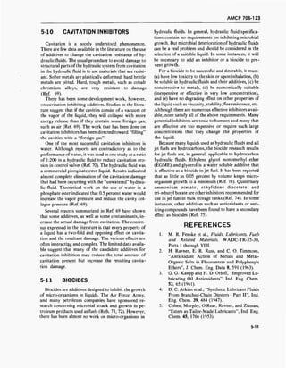 AMCP 706-123
5-10 CAVITATION INHIBITORS
Cavitation is a poorly understood phenomenon.
There are few data available in the literature on the use
of additives to change the cavitation resistance of hy-
draulic fluids. The usual procedure to avoid damage to
structural parts ofthe hydraulic system from cavitation
in the hydraulic fluid is to use materials that are resist-
ant. Softer metals are plastically deformed; hard brittle
metals are pitted. Hard, tough metals, such as cobalt
chromium alloys, are very resistant to damage
(Ref. 69).
There has been some development work, however,
on cavitation inhibiting additives. Studies in the litera-
ture suggest that if the cavities consist of a vacuum or
the vapor of the liquid, they will collapse with more
energy release than if they contain some foreign gas,
such as air (Ref. 69). The work that has been done on
cavitation inhibitors has been directed toward "filling"
the cavities with a "foreign gas".
One of the most successful cavitation inhibitors is
water. Although reports are contradictory as to the
performance of water, it was used in one study at a ratio
of 1:200 in a hydraulic fluid to reduce cavitation ero-
sion in control valves (Ref. 70). The hydraulic fluid was
a commercial phosphate ester liquid. Results indicated
almost complete elimination of the cavitation damage
that had been occurring with the "unwatered" hydrau-
lic fluid. Theoretical work on the use of water in a
phosphate ester indicated that 0.5 percent water would
increase the vapor pressure and reduce the cavity col-
lapse pressure (Ref. 69).
Several reports summarized in Ref. 69 have shown
that some additives, as well as some contaminants, in-
crease the actual damage from cavitation. The consen-
sus expressed in the literature is that every property of
a liquid has a two-fold and opposing effect on cavita-
tion and the resultant damage. The various effects are
often interacting and complex. The limited data availa-
ble suggest that many of the candidate additives for
cavitation inhibition may reduce the total amount of
cavitation present but increase the resulting cavita-
tion damage.
5-11 BIOCIDES
Biocides are additives designed to inhibit the growth
of micro-organisms in liquids. The Air Force, Army,
and many petroleum companies have sponsored re-
search concerning microbial attack and growth in pe-
troleum products used as fuels (Refs. 71, 72). However,
there has been almost no work on micro-organisms in
hydraulic fluids. In general, hydraulic fluid specifica-
tions contain no requirements on inhibiting microbial
growth. But microbial deterioration of hydraulic fluids
can be a real problem and should be considered in the
selection of a suitable liquid. In some instances, it will
be necessary to add an inhibitor or a biocide to pre-
vent growth.
For a biocide to be successful and desirable, it must:
(a) have low toxicity to the skin or upon inhalation, (b)
be soluble in hydraulic fluids and their additives, (c) be
noncorrosive to metals, (d) be economically suitable
(inexpensive or effective in very low concentration),
and (e) have no degrading effect on other properties of
the liquid such as viscosity, stability, fire resistance, etc.
Although there are numerous effective inhibitors avail-
able, none satisfy all of the above requirements. Many
potential inhibitors are toxic to humans and many that
are effective are too expensive or require such large
concentrations that they change the properties of
the liquid.
Because many liquids used as hydraulic fluids and all
jet fuels are hydrocarbons, the biocide research results
for jet fuels are, in general, applicable to hydrocarbon
hydraulic fluids. Ethylene glycol monomethyl ether
(EGME) and glycerol is a water soluble additive that
is effective as a biocide in jet fuel. It has been reported
that as little as 0.05 percent by volume keeps micro-
organism growth to a minimum (Ref. 73). Quaternary
ammonium acetate, ethylidene diacetate, and
tri-«-butyl borate are other inhibitors recommended for
use in jet fuel in bulk storage tanks (Ref. 74). In some
instances, other additives such as antioxidants or anti-
icing compounds have been found to have a secondary
effect as biocides (Ref. 75).
REFERENCES
1. M. R. Fenske et al., Fluids, Lubricants, Fuels
and Related Materials, WADC-TR-55-30,
Parts I through VIII.
2. H. Ravner, E. R. Russ, and C. O. Timmons,
"Antioxidant Action of Metals and Metal-
Organic Salts in Fluoroesters and Polyphenyls
Ethers", J. Chem. Eng. Data 8, 591 (1963).
3. G. G. Kanpp and H. D. Orloff, "Improved Lu-
bricating Oil Antioxidants", Ind. Eng. Chem.
53, 65 (1961).
4. D. C. Atkins et al., "Synthetic Lubricant Fluids
From Branched-Chain Diesters - Part II", Ind.
Eng. Chem. 39, 484 (1947).
5. Cohen, Murphy, O'Rear, Ravner, and Zisman,
"Esters as Tailor-Made Lubricants", Ind. Eng.
Chem. 45, 1766 (1953).
5-11
 
