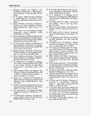 AMCP 706-123
6. Dueltgen, Lugasch, and Cosgrove, "Or-
ganosilenium Compounds as High-Tempera-
ture Antioxidants", Lubrication Engr. 18, 218
(1962).
7. H. W. Adams, "Additive Studies in Research
on High-Temperature Gas-Turbine Lubri-
cants", Sei. Lubrication (London) 12, No. 8, 16
(1960).
8. Klaus, Tewksbury, and Fenske, "Preparation,
Properties, and Some Applications of Super-
Refined Mineral Oils", ASLE Trans. 5, 115
(1962).
9. N. W. Furby et al., The Development of High
Temperature Aircraft Hydraulic Fluids,
WADC-TR-54-191 (1954).
10. Brown, Holdslock, and McGuire, Silicone Fluid
Researchfor the Development ofHigh-Tempera-
ture Hydraulic Fluids and Engine Oils, WADC-
TR-56-25, Parts I, II, and III (1956).
11. R. M. Silverstein, Synthesis and Evaluation of
High-Temperature Antioxidants for Synthetic
Hydraulic Fluids and Lubricants, WADC-TR-
58-335, Parts I and II (1958).
12. Murphy, Saunders, and Smith, "Thermal and
Oxidation Stability of Polymethylphenylsilox-
anes", Ind. Eng. Chem. 42, 2462 (1950).
13. Atkins, Murphy, and Saunders, "Polymethyl-
siloxanes-Thermal and Oxidation Stabilities",
Ind. Eng. Chem. 39, 1395 (1947).
14. H. R. Baker and C. R. Singleterry, "Stabiliza-
tion of Silicon Lubricating Fluids above 200°C
by Iron, Copper, Cerium, and Other Metal
Compounds", J. Eng. Chem. Data 6, 146
(1961).
15. Baker, Kagarise, O'Rear, and Sniegoski, "Sta-
bilization of Silicone Lubricating Fluids at 300°
to 400°C by Soluble Cerium Complexes ", J.
Chem. Eng. Data 11, 110 (1965).
16. Brown et al., Research and Development on
High-Temperature Additivesfor Lubricants and
Hydraulic Fluids, WADC-TR-59-191, Parts
I-IV (1959).
17. Smith et al., Research on High-Temperature Ad-
ditivesfor Lubricants, Office Tech. Serv. Report
AD281, U. S. Dept. Com., 831 (1962).
18. J. R. Stemniski et al., "Antioxidants for High-
Temperature Lubricants", ASLE Trans. 7, 43
(1964).
19. R. E. Dolle and F. J. Harsacky, New High Tem-
perature Additive Systems for PR-143 Fluids,
AFML-TR-65-349, January 1966.
20. R. E. Dolle, High Temperature Corrosion Pre-
ventive Additives for Fluorocarbon Polyether
Fluids, AFML-TR-67-210 (1967).
21. R. L. Adamczak, R. J. Benzing, and H.
Schwenker, Proceedings ofthe AFML Hydraulic
Fluids Conference, AFML-TR-67-369, Decem-
ber 1967.
22. H. R. Baker and W. A. Zisman, "Polar-Type
Rust Inhibitor - Part I", Ind. Eng. Chem.
40, 2338 (1948).
23. Baker, Jones, and Zisman, "Polar-Type Rust
Inhibitors - Part II", Ind. Eng. Chem. 41, 137
(1949).
24. H. R. Baker and W. A. Zisman, "Liquid and
Vapor Corrosion Inhibitors", Lub. Eng. 7, 117
(1951).
25. C. R. Singleterry and E. M. Solomon, "Neutral
and Basic Sulfonates", Ind. Eng. Chem. 46,
1035 (1954).
26. S. Kaufman and C. R. Singleterry, "Micelle
Formation by Sulfonates in a Nonpolar Sol-
vent", J. Colloid Chem. 10, 139 (1955).
27. W. D. Bascom, S. Kaufman, and C. R. Single-
terry, Colloid Aspects of the Performance of Oil-
Soluble Soaps as Lubricant Additives, 1959,
Fifth World Petroleum Congress, Section VI,
Paper 18, New York (1959).
28. Gisser, Messina, and Snead, "Hydroxyaryl-
stearic Acids as Oxidation and Rust Inhibitors
in Lubricants", Ind. Eng. Chem. 48, 2001
(1956).
29. Snead, Messina, and Gisser, "Structural Effects
of Arylstearic Acids as Combination Oxidation
and Rust Inhibitors", Ind. Eng. Chem., Prod.
Res. Dev. 5, 222 (1966).
30. R. Hatton, Introduction to Hydraulic Fluids,
Reinhold Publishing Corp., N.Y., 1962.
31. J. Messina and A. Mertwoy, "Inorganic Salts in
Mahogony Sulfates and Their Effect on Pe-
troleum Hydraulic Fluids", Lub. Eng. 23, 46
(1967).
32. D. Wyllie and A. W. Morgan, "Prevention of
Corrosion in Glycerol-Water Hydraulic
Fluids", J. Appl. Chem. (London) 15, 289
(1965); C. A. 63, 9552 (1965).
33. C. B. Jordan, Study of Corrosion Inhibitors and
Antioxidants for Alcohols Found in Hydraulic
Brake Fluids, Ordnance Project TB5-5010F, D.
A. Project No. 593-21-054, Engineering
Laboratories Report No. 28, Aberdeen Proving
Ground, Maryland (1955).
34. H. R. Baker, "Volatile Rust Inhibitors", Ind.
Eng. Chem. 46, 2592 (1954).
5-12
 