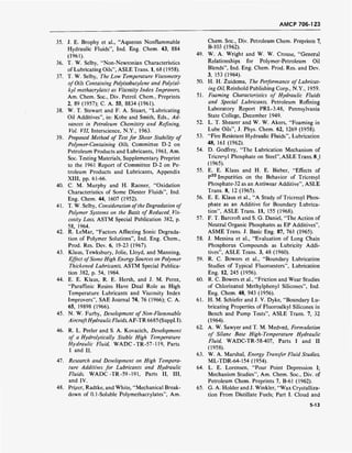 AMCP 706-1 23
35. J. E. Brophy et al., "Aqueous Nonflammable
Hydraulic Fluids", Ind. Eng. Chem. 43, 884
(1961).
36. T. W. Selby, "Non-Newtonian Characteristics
of Lubricating Oils", ASLE Trans. 1, 68 (1958).
37. T. W. Selby, The Low Temperature Viscometry
of Oils Containing Polyisobutylene and Poly(al-
kyl methacrylate) as Viscosity Index Improvers,
Am. Chem. Soc, Div. Petrol. Chem., Preprints
2, 89 (1957); C. A. 55, 8834 (1961).
38. W. T. Stewart and F. A. Stuart, "Lubricating
Oil Additives", in: Kobe and Smith, Eds., Ad-
vances in Petroleum Chemistry and Refining,
Vol. VII, Interscience, N.Y., 1963.
39. Proposed Method of Test for Shear Stability of
Polymer-Containing Oils, Committee D-2 on
Petroleum Products and Lubricants, 1961, Am.
Soc. Testing Materials, Supplementary Preprint
to the 1961 Report of Committee D-2 on Pe-
troleum Products and Lubricants, Appendix
XIII, pp. 61-66.
40. C. M. Murphy and H. Raoner, "Oxidation
Characteristics of Some Diester Fluids", Ind.
Eng. Chem. 44, 1607 (1952).
41. T. W. Selby, Consideration ofthe Degradation of
Polymer Systems on the Basis of Reduced', Vis-
cosity Loss, ASTM Special Publication 382, p.
58, 1964.
42. R. LeMar, "Factors Affecting Sonic Degrada-
tion of Polymer Solutions", Ind. Eng. Chem.,
Prod. Res. Dev. 6, 19-23 (1967).
43. Klaus, Tewksbury, Jolie, Lloyd, and Manning,
Effect ofSome High Energy Sources on Polymer
Thickened Lubricants, ASTM Special Publica-
tion 382, p. 54, 1964.
44. E. E. Klaus, R. E. Hersh, and J. M. Perez,
"Paraffinic Resins Have Dual Role as High
Temperature Lubricants and Viscosity Index
Improvers", SAE Journal 74, 76 (1966); C. A.
65, 19898 (1966).
45. N. W. Furby, Development of Non-Flammable
AircraftHydraulicFluids, AF-TR 6685 (Suppl. I).
46. R. L. Peeler and S. A. Kovacich, Development
of a Hydrolytically Stable High Temperature
Hydraulic Fluid, WADC-TR-57-119, Parts
I and II.
47. Research and Development on High Tempera-
ture Additives for Lubricants and Hydraulic
Fluids, WADC -TR -59 -191, Parts II, HI,
and IV.
48. Prizer, Radtke, and White, "Mechanical Break-
down of 0.1-Soluble Polymethacrylates", Am.
Chem. Soc, Div. Petroleum Chem. Preprints 7,
B-103 (1962).
49. W. A. Wright and W. W. Crouse, "General
Relationships for Polymer-Petroleum Oil
Blends", Ind. Eng. Chem. Prod. Res. and Dev.
3, 153 (1964).
50. H. H. Zuidema, The Performance of Lubricat-
ing Oil, Reinhold Publishing Corp., N.Y., 1959.
51. Foaming Characteristics of Hydraulic Fluids
and Special Lubricants, Petroleum Refining
Laboratory Report PRL-3.48, Pennsylvania
State College, December 1949.
52. L. T. Shearer and W. W. Akers, "Foaming in
Lube Oils", J. Phys. Chem. 62, 1269 (1958).
53. "Fire Resistant Hydraulic Fluids", Lubrication
48, 161 (1962).
54. D. Godfrey, "The Lubrication Mechanism of
Tricresyl Phosphate on Steel", ASLE Trans. 8,1
(1965).
55. E. E. Klaus and H. E. Bieber, "Effects of
P32
Impurities on the Behavior of Tricresyl
Phosphate-32 as an Antiwear Additive", ASLE
Trans. 8, 12 (1965).
56. E. E. Klaus et al., "A Study of Tricresyl Phos-
phate as an Additive for Boundary Lubrica-
tion", ASLE Trans. 11, 155 (1968).
57. F. T. Barcroft and S. G. Daniel, "The Action of
Neutral Organic Phosphates as EP Additives",
ASME Trans. J. Basic Eng. 87, 761 (1965).
58. J. Messina et al., "Evaluation of Long Chain
Phosphorus Compounds as Lubricity Addi-
tives", ASLE Trans. 3, 48 (1960).
59. R. C. Bowers et al., "Boundary Lubrication
Studies of Typical Fluoroesters", Lubrication
Eng. 12, 245 (1956).
60. R. C. Bowers et al., "Friction and Wear Studies
of Chlorinated Methylphenyl Silicones", Ind.
Eng. Chem. 48, 943 (1956).
61. H. M. Schiefer and J. V. Dyke, "Boundary Lu-
bricating Properties of Fluoroalkyl Silicones in
Bench and Pump Tests", ASLE Trans. 7, 32
(1964).
62. A. W. Sawyer and T. M. Medved, Formulation
of Silane Base High-Temperature Hydraulic
Fluid, WADC-TR-58-407, Parts I and II
(1958).
63. W. A. Marshal, Energy Transfer Fluid Studies,
ML-TDR-64-154 (1954).
64. L. E. Lorensen, "Pour Point Depression I;
Mechanism Studies", Am. Chem. Soc, Div. of
Petroleum Chem. Preprints 7, B-61 (1962).
65. G. A. Holder and J. Winkler, "Wax Crystalliza-
tion From Distillate Fuels; Part I. Cloud and
5-13
 