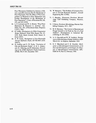 AMCP 706-123
Pour Phenomena Exhibited by Solution of Bi-
nary «-paraffin mixtures; Part II, Mechanism of
Pour Depression; Part III. Effect of Wax Com-
position on Response to Pour Depressant and
Further Development of the Mechanism of
Pour Depression", J. Inst. ofPetroleum 51, 228,
235, and 243 (1965).
66. L. E. Lorensen and W. A. Hewett, "Pour Point
Depression II; Structure vs. Activity", Am.
Chem. Soc, Div. of Petroleum Chem. Preprints
7, B-71, 1962.
67. R. LeMar, Development ofa Wide-Temperature
Range Hydraulic Fluid, RIA Report No. 67-
2254, Rock Island Arsenal, Rock Island, Il-
linois (1967).
68. N. W. Furby, Development ofNon-Flammable
Aircraft Hydraulic Fluids, AF-TR-6685 (ATI-
188471).
69. D. Godfrey and N. W. Furby, "Cavitation of
Oils and Hydraulic Fluids", in: R. L. Adamc-
zak, R. J. Benzing, and H. Schwenker, Proceed-
ings ofthe AFML Hydraulic Fluids Conference,
AFML-TR-67-369, December 1967.
70. W. Hampton, "The Problem of Cavitation Ero-
sion in Aircraft Hydraulic Systems", Aircraft
Engineering 38, 8 (1966).
71. J. Sharpley, Elementary Petroleum Microbi-
ology, Gulf Publishing Company, Houston,
1966.
72. J. Davis, Petroleum Microbiology, Elsevier Pub-
lishing Company, N.Y., 1967.
73. D. O. Hetzman, "The Control of Bacterial and
Fungal Growth in Jet Fuels by Use of a Fuel
Additive", Developments in Industrial Mi-
crobiology 6, 105 (1964).
74. A. U. Churchill and W. W. Leathern, Develop-
ment ofMicrobiologicalSludge Inhibitors, ASD-
TR-61-193, 1st Reprint, September 1962.
75. G. C. Blanchard and C. R. Goucher, Mech-
anism of Microbiological Contamination of Jet
Fuel and Development of Techniquesfor Detec-
tion of Microbiological Contamination, APL-
TDR-64-70, Part II, February 1966.
5-14
 