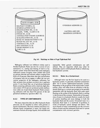 AMCP 706-123
NATO SYMBOL (3/4)
MILITARY SYMBOL (1)
NOMENCLATURE (1/2)
SPECIFICATION NO. (1/2)
GRADE, TYPE, CLASS (1/2)
STOCK NO. (1/2)
CONTRACTOR'S NAME (LEGIBLE)
QUALIFICATION NO. (1/2)
DATE OF MANUFACTURE (1/2)
BATCH OR LOT NO. (1/2)
CONTRACT NO. (1/2)
NET CONTENT (1/2)
GROSS WEIGHT (1/2)
CUBE (1/2)
OVERSEAS ADDRESS (1)
CAUTION AND USE
MARKINGS (LEGIBLE)
Fig. 6-5. Markings on Sides of 5-gal Tight-head Pail
Mahogany sulfonate rust inhibitors widely used in
finished hydraulic fluids can also be a source of con-
tamination, i.e., rusting and staining of steel in a hy-
draulic system. It has been found that some mahogany
sulfonates contain inorganic water soluble salts (such
as calcium chloride and calcium sulfate) ranging from
0.02 to 0.19 percent. Data show that the concentration
of inorganic salts do not appear to affect the rust pre-
vention properties of the mahogany sulfonates, but
their presence does produce corrosion due to galvanic
action. It was found that use of petroleum hydraulic
fluids containing sulfonates with a relatively high chlo-
ride content of 0.12 percent produced system malfunc-
tions while use of petroleum hydraulic fluids contain-
ing sulfonates with less than 0.03 percent of the salt
permitted satisfactory operation (Ref. 13).
6-2.2 TYPES OF CONTAMINANTS
The many impurities that can affect hydraulic fluids
adversely can be classified as either solid particle or
liquid contaminants. The most common and most trou-
blesome liquid contaminant is water, but liquid con-
taminants include all foreign liquids, both miscible and
immiscible. Solid particle contaminants are self-
defined. They are impurities which may either be
chemically reactive with hydraulic fluids or which may
foul hydraulic systems.
6-2.2.1 Water As a Contaminant
Although water was the first liquid to be used in a
hydraulic system, it is generally a harmful contaminant
(Ref. 14) in current sophisticated hydraulic systems.
Depending on the properties ofthe liquid under consid-
eration, water will either form an emulsion in the hy-
draulic fluid (up to a certain percentage) or be partially
immiscible with the hydraulic fluid with some water
floating on the surface of the hydraulic fluid or settling
to the bottom ofthe container. Immiscible or free quan-
tities of water in a hydraulic fluid are usually the result
of careless handling and cause damage to both the
hydraulic fluid and the system. Unwanted water in a
hydraulic fluid leads to a multitude of problems in
terms of hydraulic system damage and failure. The
worst threats of water contamination are the corrosive
effects of water and the subsequent fluid and/or system
contamination with corrosion particles.
6-5
 