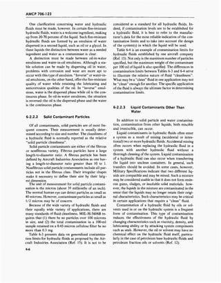 AMCP 706-123
One clarification concerning water and hydraulic
fluids must be made, however. In certain fire-resistant
hydraulic fluids, water is a welcome ingredient, making
up from 20-70 percent of the liquid. Such fire-resistant
hydraulic fluids are formed by an emulsion of water
dispersed in a second liquid, such as oil or a glycol. In
these liquids the distinction between water as a needed
ingredient and water as a contaminant is clear.
A distinction must be made between oil-in-water
emulsions and water-in-oil emulsions. Although a sta-
ble solution can be made by dispersing oil in water,
problems with corrosion and wear are more apt to
occur with this type ofemulsion. "Inverse" or water-in-
oil emulsions, on the other hand, offer the fire-resistant
quality of water while retaining the lubricating and
anticorrosion qualities of the oil. In "inverse" emul-
sions, water is the dispersed phase while oil is the con-
tinuous phase. In oil-in-water emulsions, the situation
is reversed-the oil is the dispersed phase and the water
is the continuous phase.
6-2.2.2 Solid Contaminant Particles
Of all contaminants, solid particles are of most fre-
quent concern. Their measurement is usually deter-
mined according to size and number. The cleanliness of
a hydraulic fluid is normally reported as the relative
"solid particle cleanliness".
Solid particle contaminants are either of the fibrous
or nonfibrous variety. Fibrous particles have a large
length-to-diameter ratio. A fibrous particle has been
defined by Aircraft Industries Association as one hav-
ing a length-to-diameter ratio greater than 10 to 1.
Nonfibrous solid particle contaminants include all par-
ticles not in the fibrous class. Their irregular shapes
make it necessary to define their size by their larg-
est dimension.
The unit of measurement for solid particle contami-
nation is the micron (about 39 millionths of an inch).
The normal human eye can detect particles as small as
40 microns. However, contaminant particles as small as
1/2 micron may be of concern.
Because of the wide variety of hydraulic fluids and
their equally wide variety of applications, there are
many standards of fluid cleanliness. MIL-H-5606B re-
quires that (1) there be no particles over 100 microns
in size, and (2) the total contamination in a 100-ml
sample retained on a 0.45-micron cellulose filter be no
more than 0.3 mg.
Table 6-3 presents data on generalized contamina-
tion limits for hydraulic fluids as proposed by the Air-
craft Industries Association (Ref. 15). It is not to be
considered as a standard for all hydraulic fluids. In-
deed, if contamination levels are to be established for
a hydraulic fluid, it is best to refer to the manufac-
turer's data for the most reliable indication of the con-
tamination limits and to take into account the design
of the system(s) in which the liquid will be used.
Table 6-4 is an example of contamination limits for
hydraulic fluids established by one aircraft company
(Ref. 15). Not only is the maximum number ofparticles
specified, but the maximum weight of the contaminant
per 100 ml of liquid is also specified. The differences in
contamination limits between Tables 6-3 and 6-4 serve
to illustrate the relative nature of fluid "cleanliness".
What may be a "clean" fluid in one application may not
be "clean" enough for another. The specific application
of the fluid is always the ultimate factor in determining
contamination limits.
6-2.2.3 Liquid Contaminants Other Than
Water
In addition to solid particle and water contamina-
tion, contamination from other liquids, both miscible
and immiscible, can occur.
Liquid contaminants in hydraulic fluids often enter
a system as a result of mixing (accidental or inten-
tional) two or more hydraulic fluids. Accidental mixing
often occurs when replacing the hydraulic fluid in a
system with another hydraulic fluid without a
thorough cleaning of the system. Liquid contamination
of a hydraulic fluid can also occur when transferring
the liquid into unclean containers. In general, such
transfers should be avoided. In some cases, however,
Military Specifications indicate that two different liq-
uids are compatible and may be mixed. Such a mixture
may be considered usable in that it does not form resin-
ous gums, sludges, or insoluble solid materials; how-
ever, the liquids in the mixture are contaminated in the
sense that the liquids may no longer retain their origi-
nal characteristics. Such characteristics may be critical
in certain applications that require a "clean" fluid.
Contamination of a hydraulic fluid by oils or sol-
vents used in or on the hydraulic system is a frequent
form of contamination. This type of contamination
reduces the effectiveness of the hydraulic fluid by
changing characteristics such as viscosity, density, and
lubricating ability or by attacking system components
such as seals. However, the oil or solvent may have no
chemical effect on the hydraulic fluid itself, particu-
larly in the case of petroleum base hydraulic fluids and
petroleum fraction oils or solvents (Ref. 12).
6-6
 