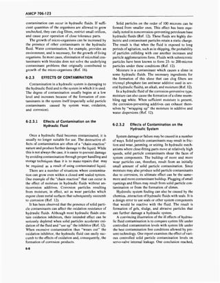 AMCP 706-123
contamination can occur in hydraulic fluids. If suffi-
cient quantities of the organisms are allowed to grow
unchecked, they can clog filters, restrict small orifices,
and cause poor operation of close tolerance parts.
The growth of micro-organisms can be increased by
the presence of other contaminants in the hydraulic
fluid. Water contamination, for example, provides an
environment, and is necessary, for the growth of living
organisms. In most cases, elimination of microbial con-
taminants with biocides does not solve the underlying
contaminant problems that originally contributed to
growth of the micro-organisms (Ref. 16).
6-2.3 EFFECTS OF CONTAMINATION
Contamination in a hydraulic system is damaging to
the hydraulic fluid and to the system in which it is used.
The degree of contamination usually begins at a low
level and increases because of the formation of con-
taminants in the system itself (especially solid particle
contaminants caused by system wear, oxidation,
and corrosion).
Solid particles on the order of 100 microns can be
formed from smaller ones. This effect has been espe-
cially noted in noncorrosion-preventing petroleum base
hydraulic fluids (Ref. 12). These fluids are highly die-
lectric and contaminant particles retain a static charge.
The result is that when the fluid is exposed to long
periods of agitation, such as in shipping, the probability
of particles colliding with one another increases and
particle agglomerations form. Fluids with submicronic
particles have been known to form 25- to 200-micron
particles under these conditions (Ref. 12).
Moisture is a contaminant which causes a slime in
some hydraulic fluids. The necessary ingredients for
the formation of this slime that can clog filters are
tricresyl phosphate (an antiwear additive used in sev-
eral hydraulic fluids), an alkali, and moisture (Ref. 12).
In a hydraulic fluid of the corrosion-preventive type,
moisture can also cause the formation of a slime resem-
bling egg white. When sufficient moisture is present,
the corrosion-preventing additives can exhaust them-
selves by "wrapping up" the moisture in additive and
water dispersions (Ref. 12).
6-2.3.1 Effects of Contamination on the
Hydraulic Fluid
Once a hydraulic fluid becomes contaminated, it is
usually no longer suitable for use. The destructive ef-
fects of contamination are often of a "chain-reaction"
nature and produce further damage to the liquid. While
this is not always the case, it is easier to prevent damage
by avoiding contamination through proper handling and
storage techniques than it is to make repairs that may
be required as a result of using contaminated liquid.
There are a number of situations where contamina-
tion can grow even within a closed and sealed system.
One example of the "chain reaction" that can occur is
the effect of moisture in hydraulic fluids without an-
ticorrosion additives. Corrosion particles resulting
from moisture, in effect, act as wear particles which
expose clean metal surfaces that subsequently succumb
to corrosion (Ref. 12).
It has been observed that the presence of solid parti-
cle contaminants can affect the oxidation resistance of
hydraulic fluids. Although most hydraulic fluids con-
tain oxidation inhibitors, their intended effect can be
seriously depleted when solid particles accelerate oxi-
dation of the fluid and "use up" the inhibitor (Ref. 12).
When excessive contamination thus "wears out" the
oxidation inhibitor, the hydraulic fluid can easily suc-
cumb to the effects of oxidation and, consequently, the
formation of corrosion products.
6-2.3.2 Effects of Contamination on the
Hydraulic System
System damage or failure may be caused in a number
of ways. Solid particle contaminants may result in fric-
tion and wear, jamming, or seizing. In hydraulic mech-
anisms where close-fitting parts move at relatively high
speeds, solid particle contaminants shear the faces of
system components. The buildup of more and more
wear particles can, therefore, result from an initially
small amount of solid particle contamination. Since
moisture may also produce solid particle contaminants
due to corrosion, its ultimate effect can be the same-
more and more contaminant buildup. Plugging ofsmall
openings and filters may result from solid particle con-
tamination or from the formation of slimes.
Hydraulic system fouling can also be caused by the
chemicai .nteraction of hydraulic fluids with seals. It is
a design error to use seals or other system components
that would be reactive with the fluid. The result is
formation of gels, sludge, and abrasive particles that
can further damage a hydraulic system.
A convincing illustration of the ill effects of hydrau-
lic fluid contamination is to compare system life under
controlled contamination levels with system life under
the best contamination free conditions allowed by pre-
sent technology. One report examines the effect of vari-
ous controlled solid particle contamination levels on
servo-valve internal leakage. One conclusion reached,
6-8
 