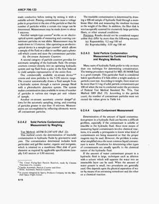 AMCP 706-123
made conductive before testing by mixing it with a
suitable solvent. Passing contaminants cause a voltage
pulse in proportion to the size of the particle so that the
number of particles within a certain size range can be
determined. Measurement may be made down to about
5 microns.
Another sample-type counter* works on an electro-
optical system capable of measuring and counting con-
taminant particles on test slides. Measurement may be
made down to 1.0 micron. Also operating as an electro-
optical device is a sample-type counter* which allows
a sample of the fluid on a slide to oscillate past a photo-
cell which counts and sizes the contaminant particles.
(b) On-stream Automatic Counters:
A second category of particle counters provides for
automatic sampling of the hydraulic fluid. On-stream
counters connect directly into an operating hydraulic
system and tap fluid from a point in the flow believed
to yield samples representative of the entire flow.
One commercially available on-stream device**
counts and sizes particles in the 5-250 micron range.
The counter automatically draws a fluid sample from
a hydraulic system through a narrow passage fitted
with a photoelectric detection system. The system
makes contamination data available in terms ofnumber
of particles in various size ranges per unit volume
of sample.
Another on-stream automatic counter design" al-
lows for the automatic sampling, sizing, and counting
of particles greater in size than 10 microns. Measure-
ments are accomplished by reflecting ultrasonic waves
off contaminant particles.
6-2.4.2 Solid Particle Contamination
Measurement by Weighing
Test Method: ASTM D-2387-65T (Ref. 22).
This method covers the determination of insoluble
contamination in hydraulic fluids by gravimetric anal-
yses. The contamination determined includes both
particulate and gel-like matter, organic and inorganic,
which is retained on a membrane filter disk of pore
diameter as required by applicable specifications (usu-
ally 0.45 micron or 0.80 micron).
The Cintel Flying-Spot Particle Resolver, made by Cinema
Television Co., London.
* Casella Automatic Particle Counter and Sizer.
**HIAC Automatic Particle Counter.
**A counter designed by Sperry Products Company for the Mar-
shall Space Flight Center.
The insoluble contamination is determined by draw-
ing a 100-ml sample of hydraulic fluid through a mem-
brane filter disk and measuring the resultant increase
in the weight of the filter. In addition, the filter disk is
microscopically scanned for excessively large particles,
fibers, or other unusual conditions.
Precision: Results should not be considered suspect
unless they differ by more than the following amount:
(a) Repeatability. 0.2 mg/100 ml
(b) Reproducibility. 0.05 mg/100 ml
6-2.4.3 Solid Particle Contamination
Measurement by Combined Counting
and Weighing Methods
Many users of hydraulic fluids prefer to rely on more
than one technique for determining contamination.
The testing procedure required for MIL-H-5606B fluid
is a good example. This particular fluid is considered
below specification if it fails either a weight analysis or
particle count test. According to weight, there must not
be more than 0.3 mg of solid particle contaminants per
100 ml when the test is conducted under the provisions
of Federal Test Method Standard No. 791a, Test
Method 3009 (Ref. 19). According to the particle
count', the number of contaminant particles must not
exceed the values given in Table 6-6.
6-2.4.4 Liquid Contaminant Measurement
Determination of the amount of liquid contamina-
tion present in a hydraulic fluid can become a difficult
problem, especially if the contaminant is soluble or
miscible in the hydraulic fluid. Since most means of
measuring liquid contaminants involve chemical reac-
tions, it is usually a prerequisite to know what kind of
contaminants are being measured so that the proper
reagents may be used. However, the problem is some-
what simplified since the most common liquid contami-
nant is water. Procedures for determining other types
of contaminants are usually specific to the chemical
nature of the hydraulic fluid.
If the amount of water contaminant present in a
hydraulic fluid is large, techniques such as dilution
with a solvent which will separate the water into an
immiscible layer can be used. When the amount of
water present is small, two procedures are generally
used. One depends upon the physical separation of wa-
ter by means of an entraining nonsolvent and the other
on a chemical reaction.
6-10
 