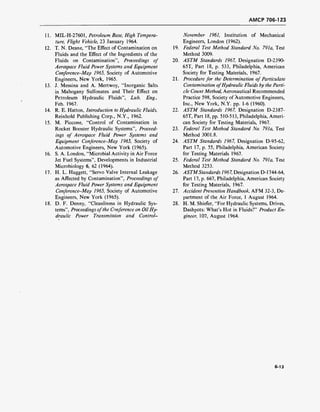 AMCP 706-123
11.
12.
13.
14.
15.
16.
17.
MIL-H-27601, Petroleum Base, High Tempera-
ture, Flight Vehicle, 23 January 1964.
T. N. Deane, "The Effect of Contamination on 19.
Fluids and the Effect of the Ingredients of the
Fluids on Contamination", Proceedings of 20.
Aerospace Fluid Power Systems and Equipment
Conference-May 1965, Society of Automotive
Engineers, New York, 1965. 21.
J. Messina and A. Mertwoy, "Inorganic Salts
in Mahogany Sulfonates and Their Effect on
Petroleum Hydraulic Fluids", Lub. Eng.,
Feb. 1967.
R. E. Hatton, Introduction to Hydraulic Fluids, 22.
Reinhold Publishing Corp., N.Y., 1962.
M. Piccone, "Control of Contamination in
Rocket Booster Hydraulic Systems", Proceed- 23.
ings of Aerospace Fluid Power Systems and
Equipment Conference-May 1965, Society of 24.
Automotive Engineers, New York (1965).
S. A. London, "Microbial Activity in Air Force
Jet Fuel Systems", Developments in Industrial 25.
Microbiology 6, 62 (1964).
H. L. Huggett, "Servo Valve Internal Leakage 26.
as Affected by Contamination", Proceedings of
Aerospace Fluid Power Systems and Equipment
Conference-May 1965, Society of Automotive 27.
Engineers, New York (1965).
D. F. Denny, "Cleanliness in Hydraulic Sys- 28.
terns", Proceedings ofthe Conference on Oil Hy-
draulic Power Transmission and Control-
November 1961, Institution of Mechanical
Engineers, London (1962).
Federal Test Method Standard No. 791a, Test
Method 3009.
ASTM Standards 1967, Designation D-2390-
65T, Part 18, p. 533, Philadelphia, American
Society for Testing Materials, 1967.
Procedure for the Determination of Paniculate
Contamination ofHydraulic Fluids by the Parti-
cle Count Method, Aeronautical Recommended
Practice 598, Society of Automotive Engineers,
Inc., New York, N.Y. pp. 1-6 (1960).
ASTM Standards 1967, Designation D-2387-
65T, Part 18, pp. 510-513, Philadelphia, Ameri-
can Society for Testing Materials, 1967.
Federal Test Method Standard No. 791a, Test
Method 3001.8.
ASTM Standards 1967, Designation D-95-62,
Part 17, p. 55, Philadelphia, American Society
for Testing Materials 1967.
Federal Test Method Standard No. 791a, Test
Method 3253.
ASTMStandards 1967, Designation D-1744-64,
Part 17, p. 667, Philadelphia, American Society
for Testing Materials, 1967.
Accident Prevention Handbook, AFM 32-3, De-
partment of the Air Force, 1 August 1964.
H. M. Shiefer, "For Hydraulic Systems, Drives,
Dashpots: What's Hot in Fluids?" Product En-
gineer, 107, August 1964.
6-13
 