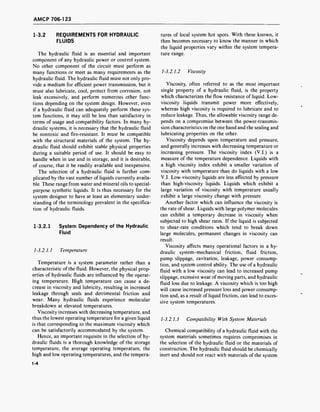 AMCP 706-123
1-3.2 REQUIREMENTS FOR HYDRAULIC
FLUIDS
The hydraulic fluid is an essential and important
component of any hydraulic power or control system.
No other component of the circuit must perform as
many functions or meet as many requirements as the
hydraulic fluid. The hydraulic fluid must not only pro-
vide a medium for efficient power transmission, but it
must also lubricate, cool, protect from corrosion, not
leak excessively, and perform numerous other func-
tions depending on the system design. However, even
if a hydraulic fluid can adequately perform these sys-
tem functions, it may still be less than satisfactory in
terms of usage and compatibility factors. In many hy-
draulic systems, it is necessary that the hydraulic fluid
be nontoxic and fire-resistant. It must be compatible
with the structural materials of the system. The hy-
draulic fluid should exhibit stable physical properties
during a suitable period of use. It should be easy to
handle when in use and in storage, and it is desirable,
of course, that it be readily available and inexpensive.
The selection of a hydraulic fluid is further com-
plicated by the vast number of liquids currently availa-
ble. These range from water and mineral oils to special-
purpose synthetic liquids. It is thus necessary for the
system designer to have at least an elementary under-
standing of the terminology prevalent in the specifica-
tion of hydraulic fluids.
1-3.2.1 System Dependency of the Hydraulic
Fluid
1-3.2.1.1 Temperature
Temperature is a system parameter rather than a
characteristic of the fluid. However, the physical prop-
erties of hydraulic fluids are influenced by the operat-
ing temperature. High temperature can cause a de-
crease in viscosity and lubricity, resulting in increased
leakage through seals and detrimental friction and
wear. Many hydraulic fluids experience molecular
breakdown at elevated temperatures.
Viscosity increases with decreasing temperature, and
thus the lowest operating temperature for a given liquid
is that corresponding to the maximum viscosity which
can be satisfactorily accommodated by the system.
Hence, an important requisite in the selection of hy-
draulic fluids is a thorough knowledge of the storage
temperature, the average operating temperature, the
high and low operating temperatures, and the tempera-
1-4
tures of local system hot spots. With these known, it
then becomes necessary to know the manner in which
the liquid properties vary within the system tempera-
ture range.
1-3.2.1.2 Viscosity
Viscosity, often referred to as the most important
single property of a hydraulic fluid, is the property
which characterizes the flow resistance of liquid. Low-
viscosity liquids transmit power more effectively,
whereas high viscosity is required to lubricate and to
reduce leakage. Thus, the allowable viscosity range de-
pends on a compromise between the power-transmis-
sion characteristics on the one hand and the sealing and
lubricating properties on the other.
Viscosity depends upon temperature and pressure,
and generally increases with decreasing temperature or
increasing pressure. The viscosity index (V.l.) is a
measure of the temperature dependence. Liquids with
a high viscosity index exhibit a smaller variation of
viscosity with temperature than do liquids with a low
V.l. Low-viscosity liquids are less affected by pressure
than high-viscosity liquids. Liquids which exhibit a
large variation of viscosity with temperature usually
exhibit a large viscosity change with pressure.
Another factor which can influence the viscosity is
the rate of shear. Liquids with large polymer molecules
can exhibit a temporary decrease in viscosity when
subjected to high shear rates. If the liquid is subjected
to shear-rate conditions which tend to break down
large molecules, permanent changes in viscosity can
result.
Viscosity affects many operational factors in a hy-
draulic system-mechanical friction, fluid friction,
pump slippage, cavitation, leakage, power consump-
tion, and system control ability. The use of a hydraulic
fluid with a low viscosity can lead to increased pump
slippage, excessive wear of moving parts, and hydraulic
fluid loss due to leakage. A viscosity which is too high
will cause increased pressure loss and power consump-
tion and, as a result of liquid friction, can lead to exces-
sive system temperatures.
1-3.2.1.3 Compatibility With System Materials
Chemical compatibility of a hydraulic fluid with the
system materials sometimes requires compromises in
the selection of the hydraulic fluid or the materials of
construction. The hydraulic fluid should be chemically
inert and should not react with materials of the system
 
