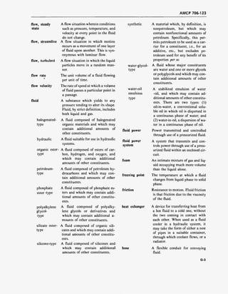 AMCP 706-123
flow, steady
state
flow, streamline
flow, turbulent
flow rate
flow velocity
fluid
halogenated-
type
hydraulic
organic ester-
type
petroleum-
type
phosphate
ester -type
polyalkylene
glycol-
type
silicate ester-
type
silicone-type
water-glycol-
type
water-oil
emulsion
type
A flow situation wherein conditions synthetic
such as pressure, temperature, and
velocity at every point in the fluid
do not change.
A flow situation in which motion
occurs as a movement of one layer
of fluid upon another. This is syn-
onymous with laminar flow.
A flow situation in which the liquid
particles move in a random man-
ner.
The unit volume of a fluid flowing
per unit of time.
The rate of speed at which a volume
of fluid passes a particular point in
a passage.
A substance which yields to any
pressure tending to alter its shape.
Fluid, by strict definition, includes
both liquid and gas.
A fluid composed of halogenated
organic materials and which may
contain additional amounts of
other constituents.
A fluid suitable for use in hydraulic
systems.
A fluid composed of esters of car-
bon, hydrogen, and oxygen, and
which may contain additional
amounts of other constituents.
A fluid composed of petroleum hy-
drocarbons and which may con-
tain additional amounts of other
constituents.
A fluid composed of phosphate es-
ters and which may contain addi-
tional amounts of other constitu-
ents.
A fluid composed of polyalky-
lene glycols or derivatives and
which may contain additional a-
mounts of other constituents.
A fluid composed of organic sili-
cates and which may contain addi-
tional amounts of other constitu-
ents.
A fluid composed of silicones and
which may contain additional hose
amounts of other constituents.
fluid power
fluid power
system
foam
freezing point
friction
heat exhanger
A material which, by definition, is
nonpetroleum, but which may
contain nonfunctional amounts of
petroleum. Specifically, this per-
mits petroleum to be used as a car-
rier for a constituent, i.e., for an
additive, etc., but excludes pe-
troleum used for any benefit of its
properties per se.
A fluid whose major constituents
are water and one or more glycols
or polyglycols and which may con-
tain additional amounts of other
constituents.
A stabilized emulsion of water
-oil, and which may contain ad-
ditional amounts of other constitu-
ents. There are two types: (1)
oil-in-water, a conventional solu-
ble oil in which oil is dispersed in
a continuous phase of water; and
(2) water-in-oil, a dispersion of wa-
ter in a continuous phase of oil.
Power transmitted and controlled
through use of a pressurized fluid.
A system that transmits and con-
trols power through use of a press-
urized fluid within an enclosed cir-
cuit.
An intimate mixture of gas and liq-
uid occupying much more volume
than the liquid alone.
The temperature at which a fluid
changes from liquid phase to solid
phase.
Resistance to motion. Fluid friction
is that friction due to the viscosity
of the fluid.
A device for transferring heat from
a hot fluid to a cold one, without
the two coming in contact with
each other. When used as a fluid
cooler in a hydraulic system, it
may take the form of either a nest
of pipes in a suitable container,
through which coolant flows, or a
radiator.
A flexible conduit for conveying
fluid.
G-3
 