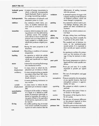AMCP 706-123
hydraulic power
system
hydropneumatic
inhibitor
intensifier
isentropic
isothermal
leaching
motor
fixed
displacement
oscillatory
rotary
variable
displacement
neutralization
number
O-ring
G-4
A means of energy transmission in
which a relatively incompressible
liquid (hydraulic fluid) is used as
an energy-transmitting medium.
The combination of hydraulic and
pneumatic power in a unit.
Any substance which slows, pre-
vents, or modifies chemical reac-
tions such as corrosion or oxida-
tion.
A device which increases the work-
ing pressure over that delivered by
a primary source. For example,
such a device is one in which a low
pressure acts on a large piston di-
rectly coupled to a smaller piston
which then produces a higher pres-
sure.
Having the same properties in all
directions.
Describing a condition of constant
temperature.
An operation in which the soluble
component of a solid phase is dis-
solved and transferred to a liquid
solvent.
A device for converting fluid energy
into mechanical motion.
A rotary motor in which the dis-
placement per revolution is fixed.
A rotary actuator giving an angular
movement of less than 360°, some-
times referred to as a rotary hy-
draulic actuator.
A motor producing continuous ro-
tary motion.
A rotary motor in which the dis-
placement per revolution is adjust-
able.
A measure of the acidity or basicity
of a liquid. It is defined as milli-
grams of potassium hydroxide re-
quired to neutralize the acidity in
one gram of fluid or the equivalent
of the basicity expressed in a simi-
lar manner.
An endless packing ring of circular
cross section normally mounted in
a groove in such a manner that the
oxidation
packing
pilot line
piping
piston ring
poise
port
pour point
pressure
absolute
atmospheric
operating
static
suction
pressure drop
pressure loss
effectiveness of sealing increases
with the pressure.
A chemical reaction of oxygen with
a liquid, resulting in the formation
of oxidation products, which can
cause changes in properties.
Any material or device used to pre-
vent leakage. Packings, seals, and
gaskets are often considered syn-
onymous.
A tube or hose which conducts con-
trol fluid.
All pipe, tubing, hose, and fittings.
A sealing ring which normally fits
in grooves in the piston head.
The standard unit of absolute vis-
cosity in the centimeter-gram-
second system. It is expressed in
dyne seconds per square centime-
ter.
An opening at a surface ofa compo-
nent, e.g., the terminus of a pas-
sage. It may be internal or exter-
nal.
The lowest temperature at which a
liquid will flow under specific con-
ditions.
Force per unit area. It is usually
expressed in pounds per square
inch.
The sum of atmospheric and gage
pressure.
Pressure exerted by the atmosphere
at any specific location. Sea level
atmospheric pressure is approxi-
mately 14.7 psia.
The pressure at which a system is
operated.
The pressure that exists if there is
no motion in the liquid.
The pressure of the liquid at the in-
let of a pump.
The amount of pressure difference
or the pressure required to force
fluid through a component.
The fall in pressure due to hydraulic
friction in a component or circuit.
 