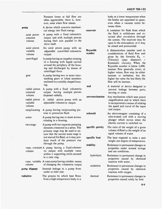 AMCP 706-1 23
pump
axial piston
constant
volume
axial piston
variable
volume
centrifugal
gear
radial piston
constant
volume
radial piston
variable
volume
reciprocating
screw
two-stage
vane, constant
volume
vane, variable
volume
pump slippage
radiation
Pressure losses at full flow are
often appreciable; there is, how-
ever, none when flow ceases.
A device which converts mechani-
cal energy into fluid energy.
A pump with a fixed volumetric
output and with multiple pistons
having their axis parallel to the
drive shaft.
An axial piston pump with an
adjustable controlled volumetric
output.
A pump having an impeller rotating
in a housing with liquid carried
around the periphery of the hous-
ing and discharged by means of
centrifugal force.
A pump having two or more inter-
meshing gears or lobed members
enclosed in a suitably shaped hous-
ing.
A pump with a fixed volumetric
output having multiple pistons
disposed radially.
A radial piston pump with an
adjustable volumetric output.
A pump having reciprocating pis-
tons to pressurize fluid.
A pump having one or more screws
rotating in a housing.
A pump with two separate pumping
elements connected in a series. The
primary stage may be used to en-
sure that the second main stage is
not starved for fluid, or it may pro-
duce much of the pressure rise
through the pump.
A pump having a fixed volumet-
ric output with multiple vanes
within a supporting rotor, encased
in a cam ring.
A vane pump having suitable means
of changing the volumetric output.
Internal leakage in a pump from
outlet to inlet side.
The process by which heat flows
from a high-temperature body to a
reservoir
Reynolds
number
seal
servomechanism
solenoid
specific gravity
specific heat
stability
hydrolytic
oxidation
thermal
body at a lower temperature when
the bodies are separated in space,
even when a vacuum exists be-
tween them.
A container for fluid from which
the fluid is withdrawn and re-
turned after circulation through
the system. The reservoir may be
open to the atmosphere, or it may
be closed and pressurized.
A dimensionless number used in
considerations of fluid flow and
given by the formula: Rn =
(Velocity) (pipe diameter) /
Kinematic viscosity. When the
Reynolds number is below 2,000,
laminar flow generally exists; at
higher values, flow may be either
laminar or turbulent, but the
higher the value the less likely the
flow will be laminar.
A material or device designed to
prevent leakage between parts,
moving or static.
Any mechanism which uses power
magnification and in which there
is incorporated a means of relating
the speed and travel of the input
and output.
An electromagnet consisting of a
wire-wound coil with a moving
plunger which moves when the
electric current is switched on.
The ratio of the weight of a given
volume of fluid to the weight of an
equal volume of water.
The heat required to raise a unit
weight one degree of temperature.
Resistance to permanent changes in
properties under normal storage
and use conditions.
Resistance to permanent change in
properties caused by chemical
reaction with water.
Resistance to permanent changes in
properties caused by chemical
reaction with oxygen.
Resistance to permanent changes in
properties caused solely by heat.
G-5
 