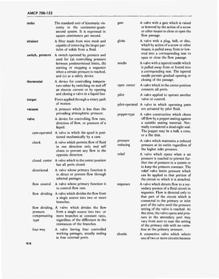AMCP 706-123
stoke
strainer
switch, pressure
thermostat
torque
vacuum
valve
cam-operated
check
closed center
directional
flow control
flow dividing
flow dividing,
pressure
compensating
type
four-way
The standard unit of kinematic vis-
cosity in the centimeter-gram-
second system. It is expressed in
square centimeters per second.
A filter made from wire mesh and
capable ofremoving the larger par-
ticles of solids from a fluid.
A switch operated by pressure and
used for (a) controlling pressure
between predetermined limits, (b)
starting or stopping a sequence
when a certain pressure is reached,
and (c) as a safety device.
A device for controlling tempera-
ture either by switching on and off
an electric current or by opening
and closing a valve in a liquid line.
Force applied through a rotary path
of motion.
A pressure which is less than the
prevailing atmospheric pressure.
A device for controlling flow rate,
direction of flow, or pressure of a
liquid.
A valve in which the spool is posi-
tioned mechanically by a cam.
A valve which permits flow of fluid
in one direction only and self
closes to prevent any flow in the
opposite direction.
A valve which in the center position
has all ports closed.
A valve whose primary function is
to direct or prevent flow through
selected passages.
A valve whose primary function is
to control flow rate.
A valve which divides the flow from
a single source into two or more
branches.
A valve which divides the flow
from a single source into two or
more branches at constant ratio,
regardless of the difference in the
resistances of the branches.
A valve having four controlled
working passages, usually ending
in four external ports.
gate A valve with a gate which is raised
or lowered by the action of a screw
or other means to close or open the
flow passage.
globe A valve with a plug, ball, or disc,
which by action ofa screw or other
means, is pulled away from or low-
ered into a corresponding seat to
open or close the flow passage.
needle A valve with a tapered needle which
is pulled away from or forced into
a corresponding seat. The tapered
needle permits gradual opening or
closing of the passage.
open center A valve which in the center position
connects all ports.
pilot A valve applied to operate another
valve or control.
pilot-operated A valve in which operating parts
are actuated by pilot fluid.
poppet-type A valve construction which closes
offflow by a poppet seating against
a suitable seating material. Nor-
mally considered a dead-tight seal.
The poppet may be a ball, a cone,
or a flat disk.
pressure A valve which maintains a reduced
reducing pressure at its outlet regardless of
the higher inlet pressure.
relief A valve which opens when a set
pressure is reached to prevent fur-
ther rise of pressure in a system or
to keep the pressure constant. The
relief valve limits pressure which
can be applied to that portion of
the circuit to which it is attached.
sequence A valve which directs flow to a sec-
ondary portion of a fluid circuit in
sequence. Flow is directed only to
that part of the circuit which is
connected to the primary or inlet
port of the valve until the pressure
setting of the valve is reached. At
this time, the valve opens and pres-
sure in the secondary port may
vary from zero to near the setting
of the primary side with no varia-
tion in the primary oressure.
shuttle A connective valve which selects
one oftwo or more circuits because
G-6
 