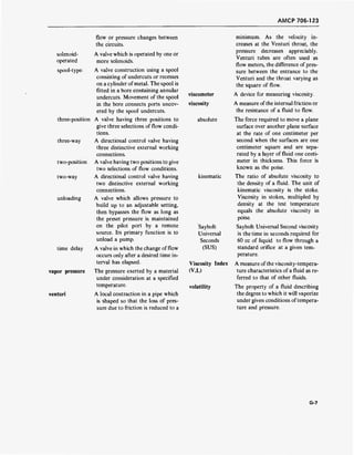 AMCP 706-123
flow or pressure changes between
the circuits.
solenoid- A valve which is operated by one or
operated more solenoids.
spool-type A valve construction using a spool
consisting of undercuts or recesses
on a cylinder of metal. The spool is
fitted in a bore containing annular
undercuts. Movement of the spool
in the bore connects ports uncov-
ered by the spool undercuts.
three-position A valve having three positions to
give three selections of flow condi-
tions.
three-way A directional control valve having
three distinctive external working
connections.
two-position A valve having two positions to give
two selections of flow conditions.
two-way A directional control valve having
two distinctive external working
connections.
unloading A valve which allows pressure to
build up to an adjustable setting,
then bypasses the flow as long as
the preset pressure is maintained
on the pilot port by a remote
source. Its primary function is to
unload a pump.
time delay A valve in which the change of flow
occurs only after a desired time in-
terval has elapsed.
vapor pressure The pressure exerted by a material
under consideration at a specified
temperature.
venturi A local contraction in a pipe which
is shaped so that the loss of pres-
sure due to friction is reduced to a
viscometer
viscosity
absolute
kinematic
Saybolt
Universal
Seconds
(SUS)
Viscosity Index
(V.l.)
volatility
minimum. As the velocity in-
creases at the Venturi throat, the
pressure decreases appreciably.
Venturi tubes are often used as
flow meters, the difference of pres-
sure between the entrance to the
Venturi and the throat varying as
the square of flow.
A device for measuring viscosity.
A measure ofthe internal friction or
the resistance of a fluid to flow.
The force required to move a plane
surface over another plane surface
at the rate of one centimeter per
second when the surfaces are one
centimeter square and are sepa-
rated by a layer of fluid one centi-
meter in thickness. This force is
known as the poise.
The ratio of absolute viscosity to
the density of a fluid. The unit of
kinematic viscosity is the stoke.
Viscosity in stokes, multipled by
density at the test temperature
equals the absolute viscosity in
poise.
Saybolt Universal Second viscosity
is the time in seconds required for
60 cc of liquid to flow through a
standard orifice at a given tem-
perature.
A measure ofthe viscosity-tempera-
ture characteristics of a fluid as re-
ferred to that of other fluids.
The property of a fluid describing
the degree to which it will vaporize
under given conditions oftempera-
ture and pressure.
G-7
 