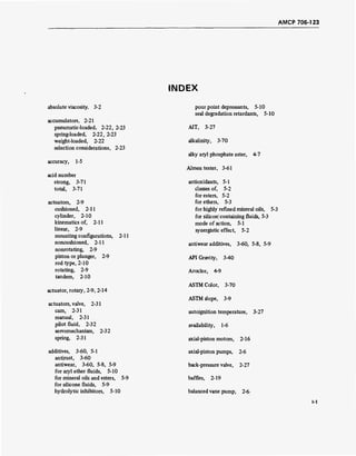 AMCP 706-123
INDEX
absolute viscosity, 3-2
accumulators, 2-21
pneumatic-loaded, 2-22, 2-23
spring-loaded, 2-22, 2-23
weight-loaded, 2-22
selection considerations, 2-23
accuracy, 1-5
acid number
strong, 3-71
total, 3-71
actuators, 2-9
cushioned, 2-11
cylinder, 2-10
kinematics of, 2-11
linear, 2-9
mounting configurations, 2-11
noncushioned, 2-11
nonrotating, 2-9
piston or plunger, 2-9
rod type, 2-10
rotating, 2-9
tandem, 2-10
actuator, rotary, 2-9, 2-14
actuators, valve, 2-31
cam, 2-31
manual, 2-31
pilot fluid, 2-32
servomechanism, 2-32
spring, 2-31
additives, 3-60, 5-1
antirust, 3-60
antiwear, 3-60, 5-8, 5-9
for aryl ether fluids, 5-10
for mineral oils and esters, 5-9
for silicone fluids, 5-9
hydrolytic inhibitors, 5-10
pour point depressants, 5-10
seal degradation retardants, 5-10
AIT, 3-27
alkalinity, 3-70
alky aryl phosphate ester, 4-7
Almen tester, 3-61
antioxidants, 5-1
classes of, 5-2
for esters, 5-2
for ethers, 5-3
for highly refined mineral oils, 5-3
for silicon! containing fluids, 5-3
mode of action, 5-1
synergistic effect, 5-2
antiwear additives, 3-60, 5-8, 5-9
API Gravity, 3-40
Aroclor, 4-9
ASTM Color, 3-70
ASTM slope, 3-9
autoignition temperature, 3-27
availability, 1-6
axial-piston motors, 2-16
axial-piston pumps, 2-6
back-pressure valve, 2-27
baffles, 2-19
balanced vane pump, 2-6-
 
