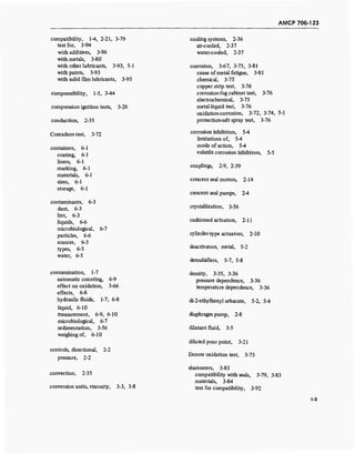 AMCP 706-123
compatibility, 1-4, 2-21, 3-79
test for, 3-94
with additives, 3-96
with metals, 3-80
with other lubricants, 3-93, 5-1
with paints, 3-93
with solid film lubricants, 3-95
compressibility, 1-5, 3-44
compression ignition tests, 3-26
conduction, 2-35
Conradson test, 3-72
containers, 6-1
coating, 6-1
liners, 6-1
marking, 6-1
materials, 6-1
sizes, 6-1
storage, 6-1
contaminants, 6-3
dust, 6-3
lint, 6-3
liquids, 6-6
microbiological, 6-7
particles, 6-6
sources, 6-3
types, 6-5
water, 6-5
contamination, 1-7
automatic counting, 6-9
effect on oxidation, 3-66
effects, 6-8
hydraulic fluids, 1-7, 6-8
liquid, 6-10
measurement, 6-9, 6-10
microbiological, 6-7
sedimentation, 3-56
weighing of, 6-10
controls, directional, 2-2
pressure, 2-2
convection, 2-35
conversion units, viscosity, 3-3, 3-8
cooling systems, 2-36
air-cooled, 2-37
water-cooled, 2-37
corrosion, 3-67, 3-75, 3-81
cause of metal fatigue, 3-81
chemical, 3-75
copper strip test, 3-76
corrosion-fog cabinet test, 3-76
electrochemical, 3-75
metal-liquid test, 3-76
oxidation-corrosion, 3-72, 3-74, 5-1
protection-salt spray test, 3-76
corrosion inhibitors, 5-4
limitations of, 5-4
mode of action, 5-4
volatile corrosion inhibitors, 5-5
couplings, 2-9, 2-39
crescent seal motors, 2-14
crescent seal pumps, 2-4
crystallization, 3-56
cushioned actuators, 2-11
cylinder-type actuators, 2-10
deactivators, metal, 5-2
demulsifiers, 5-7, 5-8
density, 3-35, 3-36
pressure dependence, 3-36
temperature dependence, 3-36
di-2-ethylhexyl sebacate, 5-2, 5-4
diaphragm pump, 2-8
dilatant fluid, 3-5
diluted pour point, 3-21
Dornte oxidation test, 3-73
elastomers, 3-83
compatibility with seals, 3-79, 3-83
materials, 3-84
test for compatibility, 3-92
1-3
 