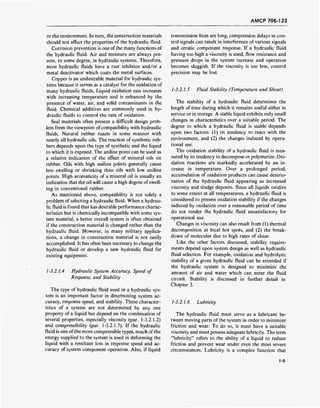 AMCP 706-123
or the environment. In turn, the construction materials
should not affect the properties of the hydraulic fluid.
Corrosion prevention is one of the many functions of
the hydraulic fluid. Air and moisture are always pre-
sent, to some degree, in hydraulic systems. Therefore,
most hydraulic fluids have a rust inhibitor and/or a
metal deactivator which coats the metal surfaces.
Copper is an undesirable material for hydraulic sys-
tems because it serves as a catalyst for the oxidation of
many hydraulic fluids. Liquid oxidation rate increases
with increasing temperature and is enhanced by the
presence of water, air, and solid contaminants in the
fluid. Chemical additives are commonly used in hy-
draulic fluids to control the rate of oxidation.
Seal materials often present a difficult design prob-
lem from the viewpoint ofcompatibility with hydraulic
fluids. Natural rubber reacts in some manner with
nearly all hydraulic oils. The reaction of synthetic rub-
bers depends upon the type of synthetic and the liquid
to which it is exposed. The aniline point can be used as
a relative indication of the effect of mineral oils on
rubber. Oils with high aniline points generally cause
less swelling or shrinking than oils with low aniline
points. High aromaticity of a mineral oil is usually an
indication that the oil will cause a high degree of swell-
ing in conventional rubber.
As mentioned above, compatibility is not solely a
problem of selecting a hydraulic fluid. When a hydrau-
lic fluid is found that has desirable performance charac-
teristics but is chemically incompatible with some sys-
tem material, a better overall system is often obtained
if the construction material is changed rather than the
hydraulic fluid. However, in many military applica-
tions, a change in construction material is not easily
accomplished. It has often been necessary to change the
hydraulic fluid or develop a new hydraulic fluid for
existing equipment.
1-3.2.1.4 Hydraulic System Accuracy, Speed of
Response, and Stability
The type of hydraulic fluid used in a hydraulic sys-
tem is an important factor in determining system ac-
curacy, response speed, and stability. These character-
istics of a system are not determined by any one
property of a liquid but depend on the combination of
several properties, especially viscosity (par. 1-3.2.1.2)
and compressibility (par. 1-3.2.1.7). If the hydraulic
fluid is one ofthe more compressible types, much of the
energy supplied to the system is used in deforming the
liquid with a resultant loss in response speed and ac-
curacy of system component operation. Also, if liquid
transmission lines are long, compression delays in con-
trol signals can result in interference of various signals
and erratic component response. If a hydraulic fluid
having too high a viscosity is used, flow resistance and
pressure drops in the system increase and operation
becomes sluggish. If the viscosity is too low, control
precision may be lost.
1-3.2.1.5 Fluid Stability (Temperature and Shear)
The stability of a hydraulic fluid determines the
length of time during which it remains useful either in
service or in storage. A stable liquid exhibits only small
changes in characteristics over a suitable period. The
degree to which a hydraulic fluid is stable depends
upon two factors: (1) its tendency to react with the
environment, and (2) the changes induced by opera-
tional use.
The oxidation stability of a hydraulic fluid is mea-
sured by its tendency to decompose or polymerize. Oxi-
dation reactions are markedly accelerated by an in-
crease in temperature. Over a prolonged period,
accumulation of oxidation products can cause deterio-
ration of the hydraulic fluid appearing as increased
viscosity and sludge deposits. Since all liquids oxidize
to some extent at all temperatures, a hydraulic fluid is
considered to possess oxidation stability if the changes
induced by oxidation over a reasonable period of time
do not render the hydraulic fluid unsatisfactory for
operational use.
Changes in viscosity can also result from (1) thermal
decomposition at local hot spots, and (2) the break-
down of molecules due to high rates of shear.
Like the other factors discussed, stability require-
ments depend upon system design as well as hydraulic
fluid selection. For example, oxidation and hydrolytic
stability of a given hydraulic fluid can be extended if
the hydraulic system is designed to minimize the
amount of air and water which can enter the fluid
circuit. Stability is discussed in further detail in
Chapter 3.
1-3.2.1.6 Lubricity
The hydraulic fluid must serve as a lubricant be-
tween moving parts of the system in order to minimize
friction and wear. To do so, it must have a suitable
viscosity and must possess adequate lubricity. The term
"lubricity" refers to the ability of a liquid to reduce
friction and prevent wear under even the most severe
circumstances. Lubricity is a complex function that
1-5
 