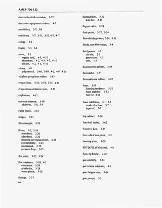 AMCP 706-1 23
electrochemical corrosion, 3-75
electronic equipment coolant, 4-5
emulsifiers, 5-7, 5-8
emulsions, 1-7, 3-51, 3-52,4-2, 4-7
energy, 1-1
Engler, 3-3, 3-4
esters, 5-2
organic acid, 4-5, 4-10
phosphate, 4-2, 4-3, 4-7, 4-10
silicate, 4-2, 4-5, 4-10
ethers, 5-9
polyphenyl, 3-66, 3-69, 4-2, 4-9, 4-10
ethylene propylene rubber, 3-85
evaporation, 3-33, 3-34, 3-35, 3-73
evaporation-oxidation tests, 3-73
explosions, 6-12
extreme pressure, 3-59
additives, 5-8, 5-9
Falex tester, 3-61
fatigue, 3-81
film strength, 3-59
filters, 1-7, 2-19
absorbent, 2-20
adsorbent, 2-20
cleaning and replacement, 2-21
compatibility, 2-21
mechanical, 2-19
pressure drop, 2-21
fire point, 3-22, 3-24
fire resistance, 3-28, 4-2
emulsions, 3-28
synthetics, 3-28
water-glycol, 3-28
fittings, 2-37
1-4
flammability, 3-22
tests for, 3-24
flapper valve, 2-24
flashpoint, 3-22, 3-24
flow-dividing valves, 2-24, 3-31
fluids, non-Newtonian, 3-4
fluid power 1-2
circuits, 2-2
generation, 1-2
uses, 1-3
fluorocarbon rubber, 3-85
fluorolube, 4-9
fluorosilicone rubber, 3-87
foam, 3-51
foaming tendency, 3-52
foam stability, 3-52
test for, 3-52
foam inhibitors, 5-1, 5-7
mode of action, 5-7
types of, 5-7
fog cabinet, 3-76
four-ball tester, 3-62
Fourier's Law, 2-35
free radical acceptors, 5-2
freezing point, 3-20
FRYQUEL (Cellulube), 4-8
fuze, hydraulic, 2-28
gas solubility, 3-54
gas turbine lubricant, 4-5
gear fatigue tests, 3-64
gear pumps, 2-3
 