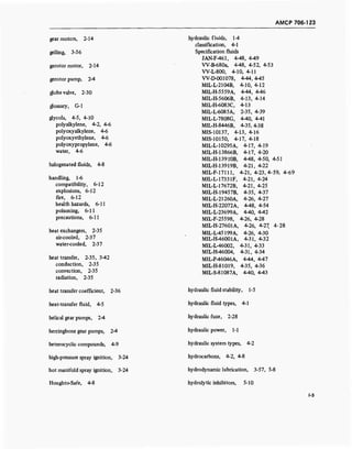AMCP 706-123
gear motors, 2-14
gelling, 3-56
gerotor motor, 2-14
gerotor pump, 2-4
globe valve, 2-30
glossary, G-l
glycols, 4-5, 4-10
polyalkylene, 4-2, 4-6
polyoxyalkylene, 4-6
polyoxyethylene, 4-6
polyoxypropylene, 4-6
water, 4-6
halogenated fluids, 4-8
handling, 1-6
compatibility, 6-12
explosions, 6-12
fire, 6-12
health hazards, 6-11
poisoning, 6-11
precautions, 6-11
heat exchangers, 2-35
air-cooled, 2-37
water-cooled, 2-37
heat transfer, 2-35, 3-42
conduction, 2-35
convection, 2-35
radiation, 2-35
heat transfer coefficient, 2-36
heat-transfer fluid, 4-5
helical gear pumps, 2-4
herringbone gear pumps, 2-4
heterocyclic compounds, 4-9
high-pressure spray ignition, 3-24
hot manifold spray ignition, 3-24
Houghto-Safe, 4-8
hydraulic fluids, 1-4
classification, 4-1
Specification fluids
JAN-F-461, 4-48, 4-49
W-B-680a, 4-48, 4-52, 4-53
W-L800, 4-10, 4-11
W-D-001078, 4-44,4-45
MIL-L-2104B, 4-10, 4-12
MIL-H-5559A, 4-44, 4-46
MIL-H-5606B, 4-13, 4-14
MIL-H-6083C, 4-13
MIL-L-6085A, 2-35, 4-39
MIL-L-7808G, 4-40, 4-41
MIL-H-8446B, 4-35,4-38
MIS-10137, 4-13, 4-16
MIS-10150, 4-17, 4-18
MIL-L-10295A,
MIL-H-13866B,
MIL-H-13910B,
MIL-H-13919B,
4-17, 4-19
4-17, 4-20
4-48, 4-50, 4-51
4-21, 4-22
MIL-F-17111, 4-21, 4-23,4-59, 4-69
MIL-L-17331F, 4-21, 4-24
MIL-H7672B, 4-21, 4-25
MIL-H-19457B, 4-35, 4-37
MIL-L-21260A, 4-26, 4-27
MIL-H-22072A, 4-48, 4-54
MIL-L-23699A, 4-40, 442
MIL-F-25598, 4-26, 4-28
M1LH-27601A, 4-26, 4-27, 4-28
MIL-L-45199A, 4-26, 4-30
MIL-H-46001A, 4-31, 4-32
MIL-L-46002, 4-31, 4-33
MIL-H-46004, 4-31, 4-34
MIL-P-46046A, 4-44, 4-47
MIL-H-81019, 4-35, 4-36
MIL-S-81087A, 4-40, 4-43
hydraulic fluid stability, 1-5
hydraulic fluid types, 4-1
hydraulic fuze, 2-28
hydraulic power, 1-1
hydraulic system types, 4-2
hydrocarbons, 4-2, 4-8
hydrodynamic lubrication, 3-57, 5-8
hydrolytic inhibitors, 5-10
1-5
 
