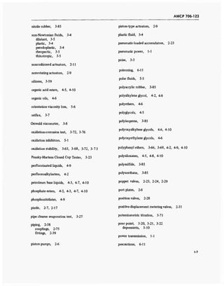 AMCP 706-123
nitrile rubber, 3-85
non-Newtonian fluids, 3-4
dilatant, 3-5
plastic, 3-4
pseudoplastic, 3-4
rheopectic, 3-5
thixotropic, 3-5
noncushioned actuators, 2-11
nonrotating actuators, 2-9
oiliness, 3-59
organic acid esters, 4-5, 4-10
organic oils, 4-6
orientation viscosity loss, 5-6
orifice, 3-7
Ostwald viscometer, 3-8
oxidation-corrosion test, 3-72, 3-76
oxidation inhibitors. 5-1
oxidation stability, 3-65, 3-68, 3-72, 3-73
Pensky-Martens Closed Cup Tester, 3-23
perfluorinated liquids, 4-9
perfluoroalkylesters, 4-2
petroleum base liquids, 4-3, 4-7, 4-10
phosphate esters, 4-2, 4-3, 4-7, 4-10
phosphonitrilates, 4-9
pintle, 2-7, 2-17
pipe cleaner evaporation test, 3-27
piping, 2-38
couplings, 2-75
fittings, 2-39
piston pumps, 2-6
piston-type actuators, 2-9
plastic fluid, 3-4
pneumatic-loaded accumulators, 2-23
pneumatic power, 1-1
poise, 3-3
poisoning, 6-11
polar fluids, 5-5
polyacrylic rubber, 3-85
polyalkylene glycol, 4-2, 4-6
polyethers, 4-6
polyglycols, 4-5
polyisoprene, 3-85
polyoxyalkylene glycols, 4-6, 4-10
polyoxyethylene glycols, 4-6
polyphenyl ethers, 3-66, 3-69, 4-2, 4-9, 4-10
polysiloxanes, 4-5, 4-8, 4-10
polysulfide, 3-85
polyurethane, 3-85
poppet valves, 2-23, 2-24, 2-29
port plates, 2-6
position valves, 2-28
positive-displacement metering valves, 2-31
potentiometric titration, 3-71
pour point, 3-20, 3-21, 3-22
depressants, 5-10
power transmission, 1-1
precautions, 6-11
1-7
 