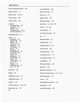 AMCP 706-123
pressure-compensated valves, 2-30
pressure controls, 1-3
pressure drop, 2-38, 3-6
pressure surges, 2-39
pressure switch, 2-28
properties
low-temperature, 3-18
lubrication, 3-57
physical, 3-2
viscosity-pressure, 3-14
viscosity-temperature, 3-8
pseudoplastic fluid, 3-4
pumps, 2-3
axial-piston, 2-6
balanced vane, 2-12
bellows, 2-8
crescent seal, 2-4
diaphragm, 2-8
external gear, 2-3
gerotor, 2-4
helical gear, 2-4
herringbone gear, 2-4
internal gear, 2-4
piston, 2-6
radial-piston, 2-7
reciprocating, 2-3
rotary, 2-3
rotating piston, 2-7
screw, 2-8
spur gear, 2-3
unbalanced vane, 2-5
vane, 2-5, 2-15
pump tests, 3-63
Pydraul, 4-8
radial-piston motors, 2-17
radial-piston pumps, 2-7
radiation, 2-36
radiation resistance, 3-68, 3-74
Ramsbottom test, 3-72
1-8
recoil mechanisms, 3-38
Redwood viscosity, 3-3
reflux tests, 3-74
regulator valves, 2-28
Reid vapor pressure, 3-32
relief valves, 2-2, 2-26, 2-27
reservoir, 2-2, 2-18
response speed, 1-5
reverse flow viscometer, 3-8
reyn, 3-3
Reynolds number, 3-6
rheopectic fluid, 3-5
rod-type actuators, 2-10
rotary actuator, 2-19
rotary fluid motor, 2-14
rotary-piston motor, 2-17
rotating piston pumps, 2-7
rust inhibitors, 5-4
Ryder gear machine, 3-64
SAE tester, 3-63
Saybolt Furol viscosity, 3-3
Saybolt Universal viscosity, 3-3, 3-7, 3-9
Saybolt viscometer, 3-7
scission, 3-18
seal degradation retardants, 5-10
seating valves, 2-24
secant bulk modulus, 3-45
 