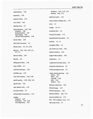 AMCP 706-123
sedimentation, 3-56
separation, 3-56
sequence valves, 2-27
servo valves, 3-68
shearing stress, 3-2
shock absorbers, 2-39, 2-44
hydraulic, 2-40
hydropneumatic, 2-41
liquid spring, 2-44
relevant fluid properties, 2-44
shuttle valves, 2-29
short tube viscometer, 3-6
silicate esters, 4-2, 4-5, 4-10
silicones, 3-66, 3-69, 3-87, 4-2,
4-5, 5-3
silicone rubber, 3-87
Skydrol, 4-8
sliding-spool valves, 2-24
slope, ASTM, 3-9
solid film lubricants, 3-95
solubility, gas, 3-54
sonic bulk modulus, 3-46, 3-48
specific gravity, 3-38, 3-40, 3-41
specific heat, 3-42
spray ignition tests, 3-24
spur gear pumps, 2-3
spring-loaded accumulators, 2-22
stability
chemical, 3-65
hydrolytic, 3-67, 3-74
low-temperature, 3-55
oxidation, 3-65, 3-72, 3-73
thermal, 3-66, 3-73
stable pour point, 3-21
steam turbine oxidation test, 3-72
stoke, 3-3
storage, 1-6, 6-1
streamline flow, 3-4
strong acid number, 3-71
suspended level viscometer, 3-8
symbols, 1-2, 1-3
synergistic effect, 5-2
tag closed cup tester, 3-22
tandem actuators, 2-10
tangent bulk modulus, 3-46
temperature, 1-4
temperature-viscosity charts, 3-9
temporary viscosity loss, 5-6
tertiary phosphate esters, 4-7
testers, friction and wear, 3-61
Almen, 3-61
Falex, 3-61
four-ball, 3-62
SAE, 3-63
Timken, 3-61
thermal conductivity, 3-42
thermal energy, 2-35
thermal expansion, 3-40
thermal stability, 3-66, 3-73
thermal stability test, 3-73
thin flim oxidation tests, 3-73
thixotropic fluid, 3-5
1-9
 