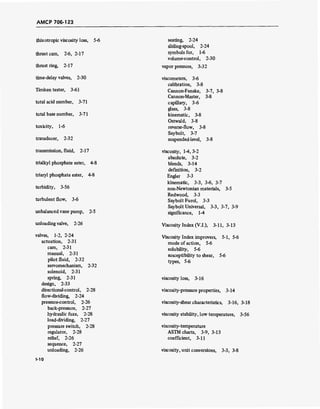 AMCP 706-123
thixotropic viscosity loss, 5-6
thrust cam, 2-6, 2-17
thrust ring, 2-17
time-delay valves, 2-30
Timken tester, 3-61
total acid number, 3-71
total base number, 3-71
toxicity, 1-6
transducer, 2-32
transmission, fluid, 2-17
trialkyl phosphate ester, 4-8
triaryl phosphate ester, 4-8
turbidity, 3-56
turbulent flow, 3-6
unbalanced vane pump, 2-5
unloading valve, 2-26
valves, 1-2, 2-24
actuation, 2-31
cam, 2-31
manual, 2-31
pilot fluid, 2-32
servomechanism, 2-32
solenoid, 2-31
spring, 2-31
design, 2-33
directional-control, 2-28
flow-dividing, 2-24
pressure-control, 2-26
back-pressure, 2-27
hydraulic fuze, 2-28
load-dividing, 2-27
pressure switch, 2-28
regulator, 2-28
relief, 2-26
sequence, 2-27
unloading, 2-26
seating, 2-24
sliding-spool, 2-24
symbols for, 1-6
volume-control, 2-30
vapor pressure, 3-32
viscometers, 3-6
calibration, 3-8
Cannon-Fenske, 3-7, 3-8
Cannon-Master, 3-8
capillary, 3-6
glass, 3-8
kinematic, 3-8
Ostwald, 3-8
reverse-flow, 3-8
Saybolt, 3-7
suspended-level, 3-8
viscosity, 1-4, 3-2
absolute, 3-2
blends, 3-14
definition, 3-2
Engler 3-3
kinematic, 3-3, 3-6, 3-7
non-Newtonian materials, 3-5
Redwood, 3-3
Saybolt Furol, 3-3
Saybolt Universal, 3-3, 3-7, 3-9
significance, 1-4
Viscosity Index (V.l.), 3-11, 3-13
Viscosity Index improvers, 5-1, 5-6
mode of action, 5-6
solubility, 5-6
susceptibility to shear, 5-6
types, 5-6
viscosity loss, 3-16
viscosity-pressure properties, 3-14
viscosity-shear characteristics, 3-16, 3-18
viscosity stability, low temperature, 3-56
viscosity-temperature
ASTM charts, 3-9, 3-13
coefficient, 3-11
viscosity, unit conversions, 3-3, 3-8
-10
 